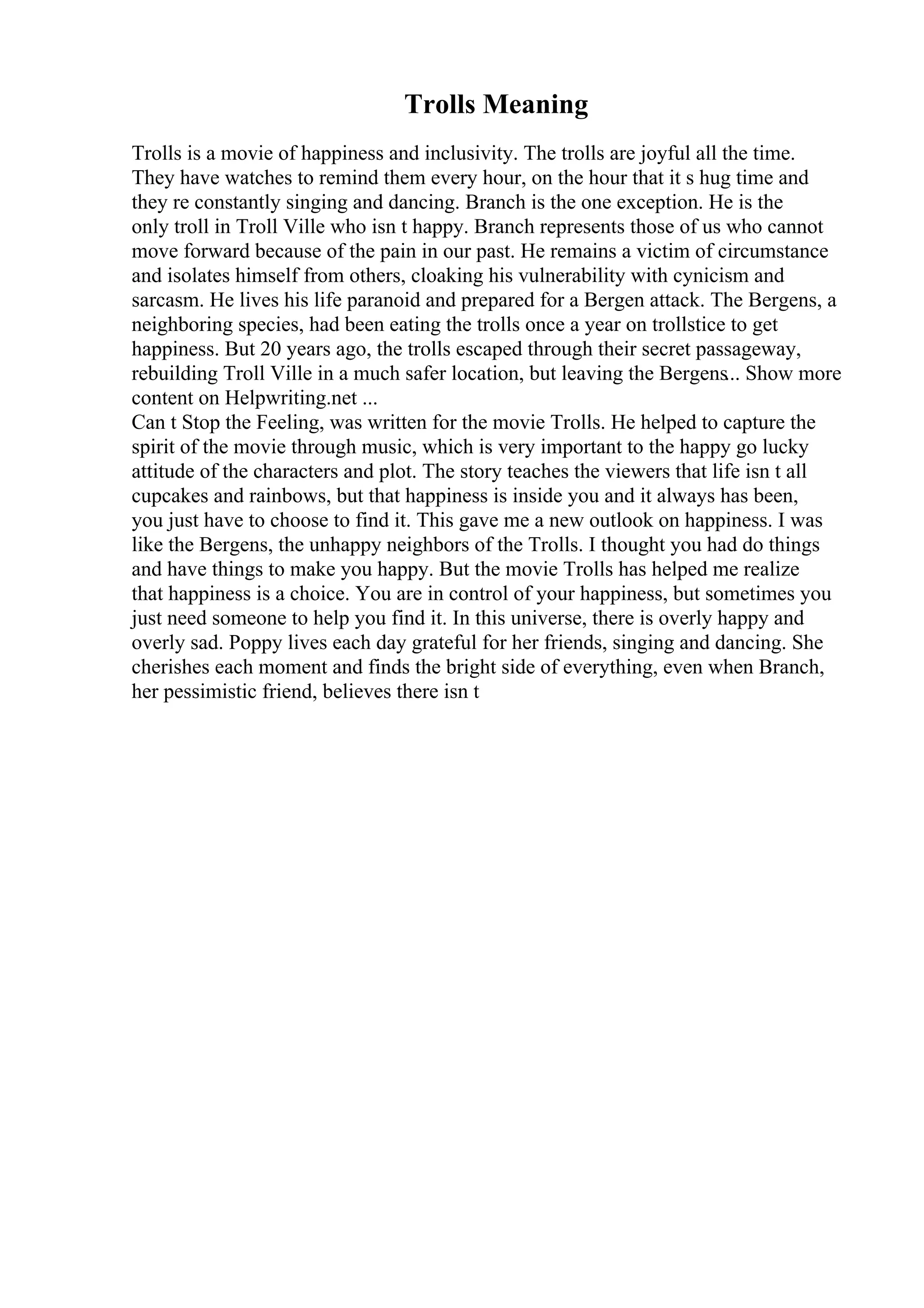 Trolls Meaning
Trolls is a movie of happiness and inclusivity. The trolls are joyful all the time.
They have watches to remind them every hour, on the hour that it s hug time and
they re constantly singing and dancing. Branch is the one exception. He is the
only troll in Troll Ville who isn t happy. Branch represents those of us who cannot
move forward because of the pain in our past. He remains a victim of circumstance
and isolates himself from others, cloaking his vulnerability with cynicism and
sarcasm. He lives his life paranoid and prepared for a Bergen attack. The Bergens, a
neighboring species, had been eating the trolls once a year on trollstice to get
happiness. But 20 years ago, the trolls escaped through their secret passageway,
rebuilding Troll Ville in a much safer location, but leaving the Bergens... Show more
content on Helpwriting.net ...
Can t Stop the Feeling, was written for the movie Trolls. He helped to capture the
spirit of the movie through music, which is very important to the happy go lucky
attitude of the characters and plot. The story teaches the viewers that life isn t all
cupcakes and rainbows, but that happiness is inside you and it always has been,
you just have to choose to find it. This gave me a new outlook on happiness. I was
like the Bergens, the unhappy neighbors of the Trolls. I thought you had do things
and have things to make you happy. But the movie Trolls has helped me realize
that happiness is a choice. You are in control of your happiness, but sometimes you
just need someone to help you find it. In this universe, there is overly happy and
overly sad. Poppy lives each day grateful for her friends, singing and dancing. She
cherishes each moment and finds the bright side of everything, even when Branch,
her pessimistic friend, believes there isn t
 