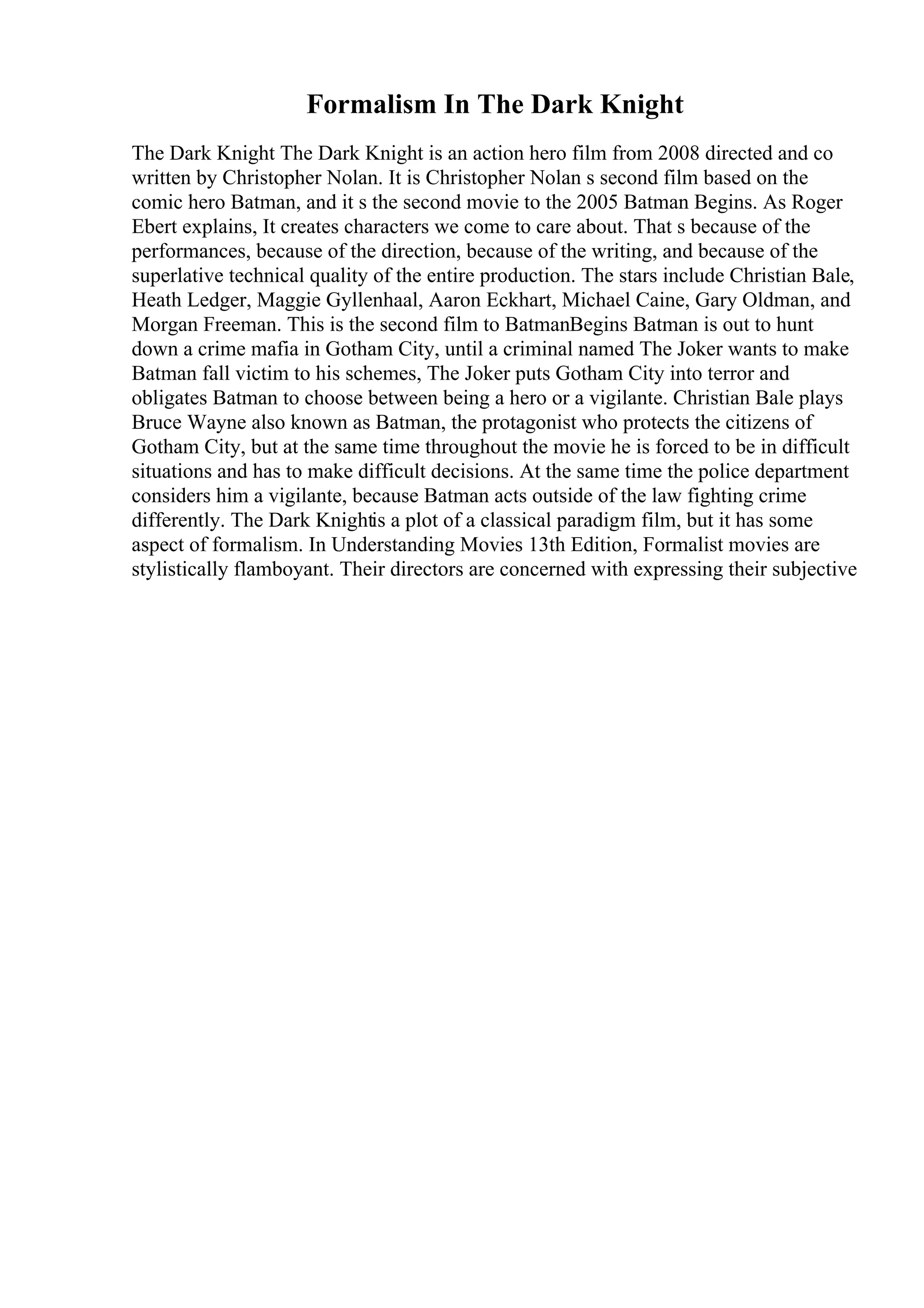 Formalism In The Dark Knight
The Dark Knight The Dark Knight is an action hero film from 2008 directed and co
written by Christopher Nolan. It is Christopher Nolan s second film based on the
comic hero Batman, and it s the second movie to the 2005 Batman Begins. As Roger
Ebert explains, It creates characters we come to care about. That s because of the
performances, because of the direction, because of the writing, and because of the
superlative technical quality of the entire production. The stars include Christian Bale,
Heath Ledger, Maggie Gyllenhaal, Aaron Eckhart, Michael Caine, Gary Oldman, and
Morgan Freeman. This is the second film to BatmanBegins Batman is out to hunt
down a crime mafia in Gotham City, until a criminal named The Joker wants to make
Batman fall victim to his schemes, The Joker puts Gotham City into terror and
obligates Batman to choose between being a hero or a vigilante. Christian Bale plays
Bruce Wayne also known as Batman, the protagonist who protects the citizens of
Gotham City, but at the same time throughout the movie he is forced to be in difficult
situations and has to make difficult decisions. At the same time the police department
considers him a vigilante, because Batman acts outside of the law fighting crime
differently. The Dark Knightis a plot of a classical paradigm film, but it has some
aspect of formalism. In Understanding Movies 13th Edition, Formalist movies are
stylistically flamboyant. Their directors are concerned with expressing their subjective
 
