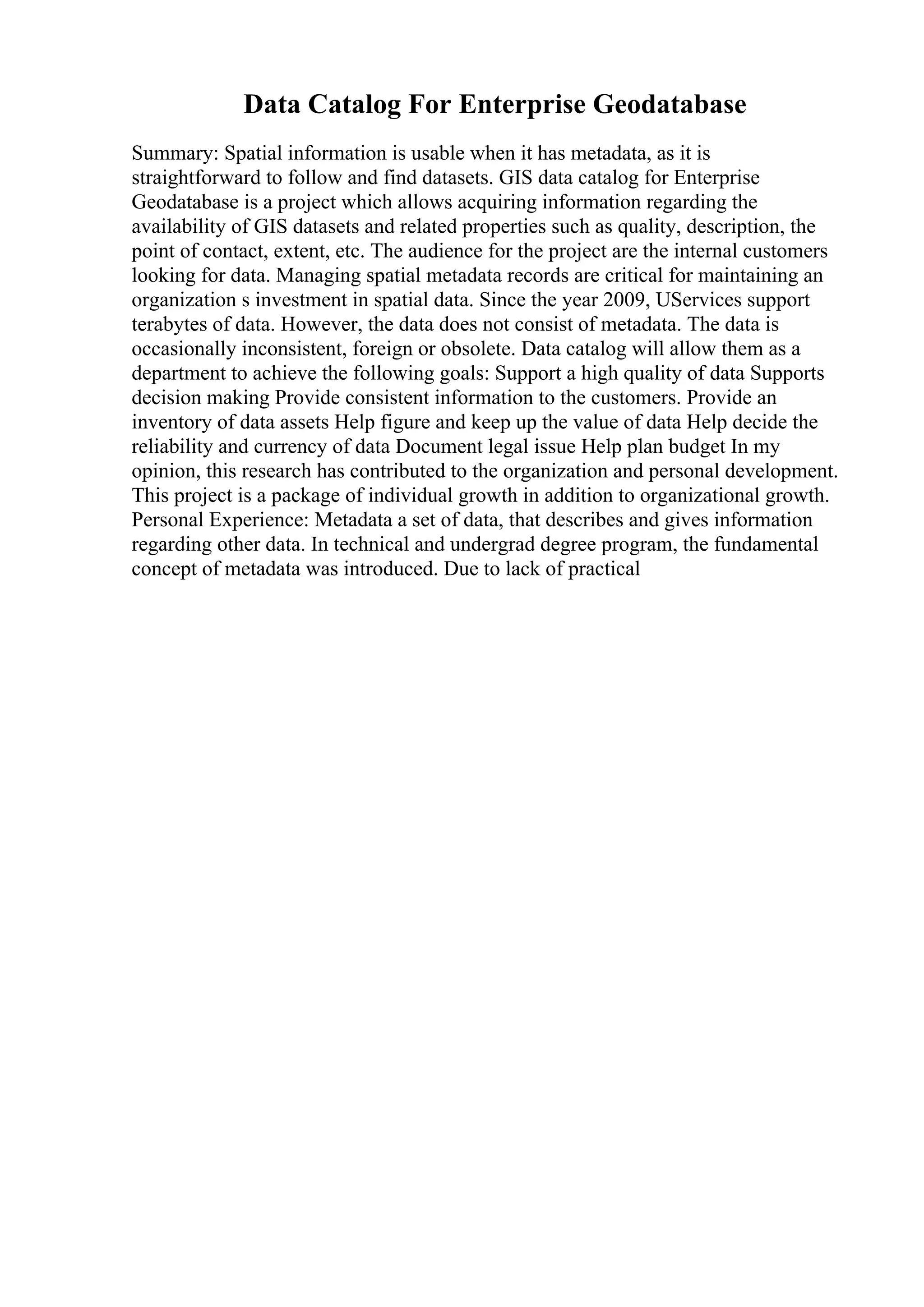 Data Catalog For Enterprise Geodatabase
Summary: Spatial information is usable when it has metadata, as it is
straightforward to follow and find datasets. GIS data catalog for Enterprise
Geodatabase is a project which allows acquiring information regarding the
availability of GIS datasets and related properties such as quality, description, the
point of contact, extent, etc. The audience for the project are the internal customers
looking for data. Managing spatial metadata records are critical for maintaining an
organization s investment in spatial data. Since the year 2009, UServices support
terabytes of data. However, the data does not consist of metadata. The data is
occasionally inconsistent, foreign or obsolete. Data catalog will allow them as a
department to achieve the following goals: Support a high quality of data Supports
decision making Provide consistent information to the customers. Provide an
inventory of data assets Help figure and keep up the value of data Help decide the
reliability and currency of data Document legal issue Help plan budget In my
opinion, this research has contributed to the organization and personal development.
This project is a package of individual growth in addition to organizational growth.
Personal Experience: Metadata a set of data, that describes and gives information
regarding other data. In technical and undergrad degree program, the fundamental
concept of metadata was introduced. Due to lack of practical
 