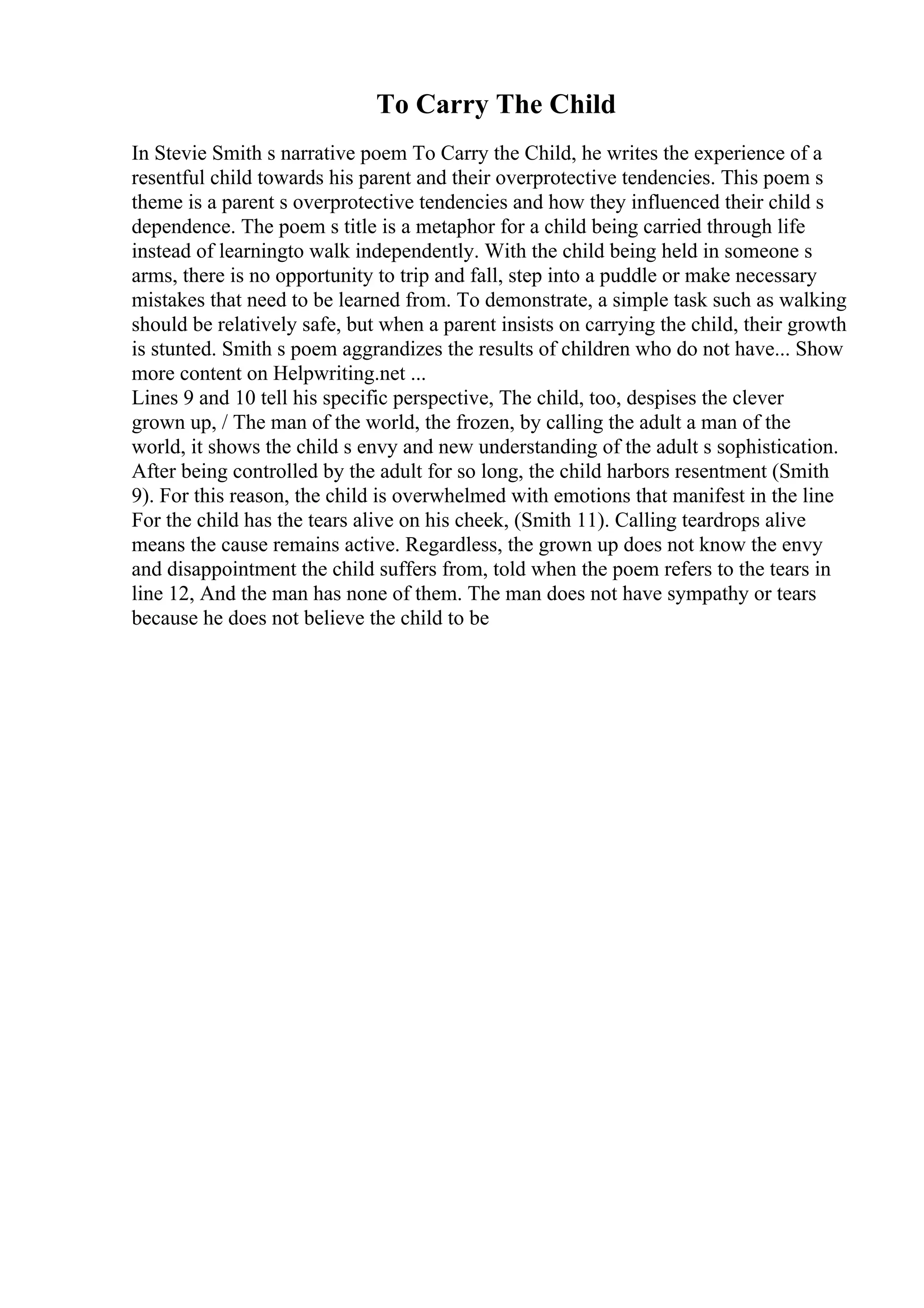 To Carry The Child
In Stevie Smith s narrative poem To Carry the Child, he writes the experience of a
resentful child towards his parent and their overprotective tendencies. This poem s
theme is a parent s overprotective tendencies and how they influenced their child s
dependence. The poem s title is a metaphor for a child being carried through life
instead of learningto walk independently. With the child being held in someone s
arms, there is no opportunity to trip and fall, step into a puddle or make necessary
mistakes that need to be learned from. To demonstrate, a simple task such as walking
should be relatively safe, but when a parent insists on carrying the child, their growth
is stunted. Smith s poem aggrandizes the results of children who do not have... Show
more content on Helpwriting.net ...
Lines 9 and 10 tell his specific perspective, The child, too, despises the clever
grown up, / The man of the world, the frozen, by calling the adult a man of the
world, it shows the child s envy and new understanding of the adult s sophistication.
After being controlled by the adult for so long, the child harbors resentment (Smith
9). For this reason, the child is overwhelmed with emotions that manifest in the line
For the child has the tears alive on his cheek, (Smith 11). Calling teardrops alive
means the cause remains active. Regardless, the grown up does not know the envy
and disappointment the child suffers from, told when the poem refers to the tears in
line 12, And the man has none of them. The man does not have sympathy or tears
because he does not believe the child to be
 