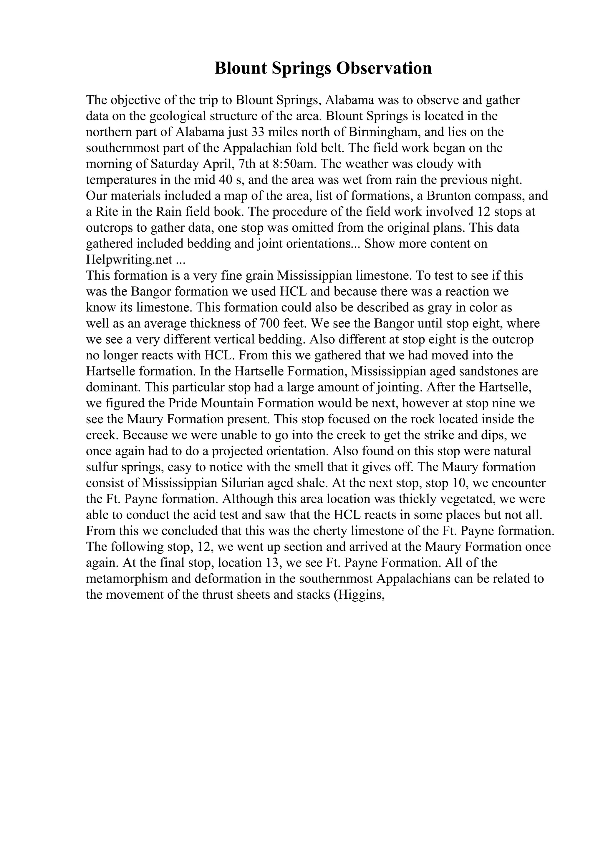 Blount Springs Observation
The objective of the trip to Blount Springs, Alabama was to observe and gather
data on the geological structure of the area. Blount Springs is located in the
northern part of Alabama just 33 miles north of Birmingham, and lies on the
southernmost part of the Appalachian fold belt. The field work began on the
morning of Saturday April, 7th at 8:50am. The weather was cloudy with
temperatures in the mid 40 s, and the area was wet from rain the previous night.
Our materials included a map of the area, list of formations, a Brunton compass, and
a Rite in the Rain field book. The procedure of the field work involved 12 stops at
outcrops to gather data, one stop was omitted from the original plans. This data
gathered included bedding and joint orientations... Show more content on
Helpwriting.net ...
This formation is a very fine grain Mississippian limestone. To test to see if this
was the Bangor formation we used HCL and because there was a reaction we
know its limestone. This formation could also be described as gray in color as
well as an average thickness of 700 feet. We see the Bangor until stop eight, where
we see a very different vertical bedding. Also different at stop eight is the outcrop
no longer reacts with HCL. From this we gathered that we had moved into the
Hartselle formation. In the Hartselle Formation, Mississippian aged sandstones are
dominant. This particular stop had a large amount of jointing. After the Hartselle,
we figured the Pride Mountain Formation would be next, however at stop nine we
see the Maury Formation present. This stop focused on the rock located inside the
creek. Because we were unable to go into the creek to get the strike and dips, we
once again had to do a projected orientation. Also found on this stop were natural
sulfur springs, easy to notice with the smell that it gives off. The Maury formation
consist of Mississippian Silurian aged shale. At the next stop, stop 10, we encounter
the Ft. Payne formation. Although this area location was thickly vegetated, we were
able to conduct the acid test and saw that the HCL reacts in some places but not all.
From this we concluded that this was the cherty limestone of the Ft. Payne formation.
The following stop, 12, we went up section and arrived at the Maury Formation once
again. At the final stop, location 13, we see Ft. Payne Formation. All of the
metamorphism and deformation in the southernmost Appalachians can be related to
the movement of the thrust sheets and stacks (Higgins,
 