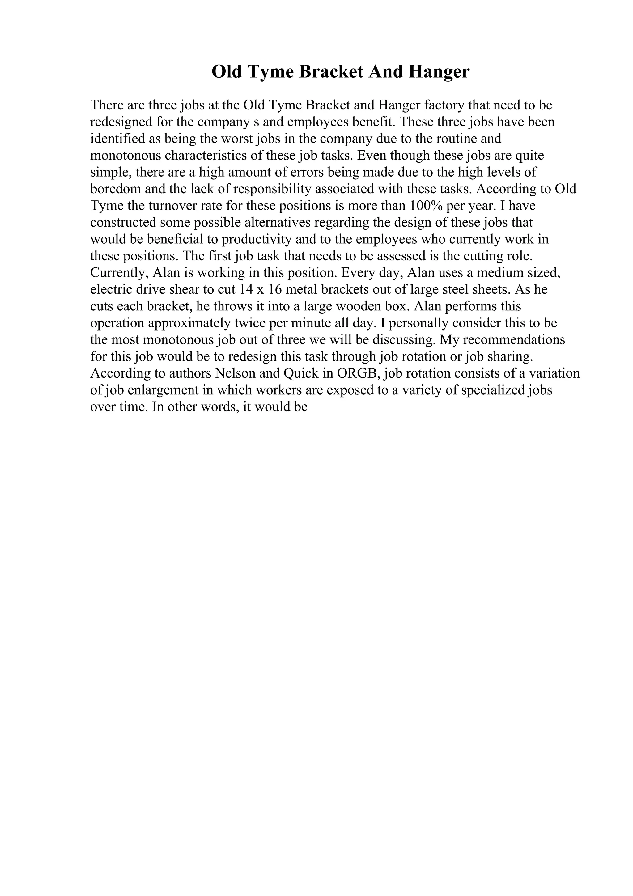 Old Tyme Bracket And Hanger
There are three jobs at the Old Tyme Bracket and Hanger factory that need to be
redesigned for the company s and employees benefit. These three jobs have been
identified as being the worst jobs in the company due to the routine and
monotonous characteristics of these job tasks. Even though these jobs are quite
simple, there are a high amount of errors being made due to the high levels of
boredom and the lack of responsibility associated with these tasks. According to Old
Tyme the turnover rate for these positions is more than 100% per year. I have
constructed some possible alternatives regarding the design of these jobs that
would be beneficial to productivity and to the employees who currently work in
these positions. The first job task that needs to be assessed is the cutting role.
Currently, Alan is working in this position. Every day, Alan uses a medium sized,
electric drive shear to cut 14 x 16 metal brackets out of large steel sheets. As he
cuts each bracket, he throws it into a large wooden box. Alan performs this
operation approximately twice per minute all day. I personally consider this to be
the most monotonous job out of three we will be discussing. My recommendations
for this job would be to redesign this task through job rotation or job sharing.
According to authors Nelson and Quick in ORGB, job rotation consists of a variation
of job enlargement in which workers are exposed to a variety of specialized jobs
over time. In other words, it would be
 