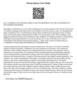 Ocean Spray Case Study
(b) 1.AN IMPACT OF CONCERN ABOUT THE ENVIRONMENT ON THE ECONOMICS OF
OCEANSPRAY BUSINESS
OceanSpray Cranberries Inc is the world s leading grower owned corporative that harvests and exports
of cranberry and grape fruit along with its bye products in the form of juice, sauce, etc throughout the
globe. Founded in 1912, at South Hanson, Ocean Spray Cranberries has managed to keep its brand
name as the world leader in food products till date. It is only because of the various strategies it has
adopted at different periods when encountered with a difficulty. In Cranberry Industry as described by
Jeff Kapell as growing cranberries is not just a business, but a way of life there was a sense of
commitment to the land that went beyond making a ... Show more content on Helpwriting.net ...
3. OPPORTUNI TIES FOR EXPANSION OF CANBERRY BOG
Cranberry Bogs had been developed on natural wetland areas. The bogs were formed around the
margin of streams and ponds. Cranberries were one component of ecosystem. The commercial
cultivation of the cranberry altered to the ecological diversity of the bog. The functional value of
wetlands were recognized by environmental activists including physical and hydrologic properties
such as flood protection, ground water recharge and erosion control, biological and biochemical
functions and nutrient provision. Cranberry cultivation posed for developing wetland regulations. The
cranberry was a native wetland plant. The impacts of cranberry production on the aesthetic and the
intrinsic value of the wetland functions related to water quality and biodiversity. The studies
undertaken by the growers and the Ocean Spray suggested that the cranberry bog was low in diversity.
The cranberry growers protected large areas of land from urbanization. Cranberry Bog were the heart
of a unique growing system that included wetlands, uplands, ditches, flumes, ponds and reservoirs.
There were four acres of support land for every acre of cranberry bog. The entire Cranberry wetland
system provided a diversity of habitat for many rare animal and plant species. Hence the government
restricted the usage of bogs which were of high value to the environment. However, Cranberries had
their best
... Get more on HelpWriting.net ...
 