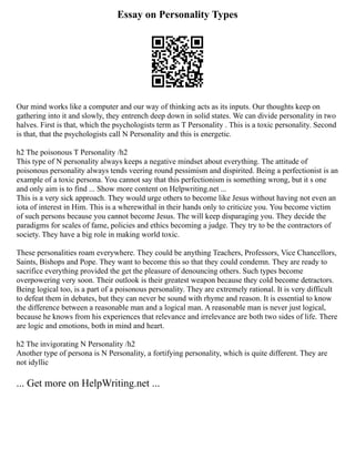 Essay on Personality Types
Our mind works like a computer and our way of thinking acts as its inputs. Our thoughts keep on
gathering into it and slowly, they entrench deep down in solid states. We can divide personality in two
halves. First is that, which the psychologists term as T Personality . This is a toxic personality. Second
is that, that the psychologists call N Personality and this is energetic.
h2 The poisonous T Personality /h2
This type of N personality always keeps a negative mindset about everything. The attitude of
poisonous personality always tends veering round pessimism and dispirited. Being a perfectionist is an
example of a toxic persona. You cannot say that this perfectionism is something wrong, but it s one
and only aim is to find ... Show more content on Helpwriting.net ...
This is a very sick approach. They would urge others to become like Jesus without having not even an
iota of interest in Him. This is a wherewithal in their hands only to criticize you. You become victim
of such persons because you cannot become Jesus. The will keep disparaging you. They decide the
paradigms for scales of fame, policies and ethics becoming a judge. They try to be the contractors of
society. They have a big role in making world toxic.
These personalities roam everywhere. They could be anything Teachers, Professors, Vice Chancellors,
Saints, Bishops and Pope. They want to become this so that they could condemn. They are ready to
sacrifice everything provided the get the pleasure of denouncing others. Such types become
overpowering very soon. Their outlook is their greatest weapon because they cold become detractors.
Being logical too, is a part of a poisonous personality. They are extremely rational. It is very difficult
to defeat them in debates, but they can never be sound with rhyme and reason. It is essential to know
the difference between a reasonable man and a logical man. A reasonable man is never just logical,
because he knows from his experiences that relevance and irrelevance are both two sides of life. There
are logic and emotions, both in mind and heart.
h2 The invigorating N Personality /h2
Another type of persona is N Personality, a fortifying personality, which is quite different. They are
not idyllic
... Get more on HelpWriting.net ...
 