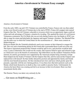 America s Involvement in Vietnam Essay example
America s Involvement in Vietnam
From the early 1800 s up until 1931 Vietnam was controlled by France, Frances rule was then ended
as they were forced to pull out of Vietnam due to the start of WW2, France left a puppet ruler named
Emperor Bao Dai. This left Vietnam vulnerable to invasion which was an opportunity Japan could not
refuse and took advantage of Vietnam s situation by invading. This sparked the return of a well known
Vietnamese communist, Ho Chi Minh who was an exile during Frances rein, but thanks to WW2 was
able to stage his return and help battle the Japanese and regain Vietnam s freedom. The Marshall Plan
was the main way in which the United States for the reconstruction of ... Show more content on
Helpwriting.net ...
However despite this the Vietminh relentlessly used every resource at their disposal to conquer the
hill. This was such a humiliating defeat for the French that it persuaded them to pull out of the war.
The Geneva Agreement proposed that Vietnam would be split in two, and elections would be held
every 2 years to determine who would run the country. But America failed to agree and refused to sign
as it believed it was to the benefit of communism. Ngo Dinh Diem was the southern Vietnamese Prime
minister, he and his government were supported by the Americans despite being extremely corrupt.
Diem helped rule the South of Vietnam with the Emperor Bao Dai, until he removed the Emperor and
replaced him with himself. He then further abused his position and appointed his family and friends
with the most beneficial positions. He then introduced new laws and taxes which greatly upset the
peasants, especially with the new farming policies. It was these laws that led to protests such as the
Monks which burnt themselves to death as they were unable to practise freely. Unfortunately for
America the harm Diem was creating and led to an increase in their involvement. Diem was then
assassinated shortly after.
The Domino Theory was taken very seriously by the
... Get more on HelpWriting.net ...
 