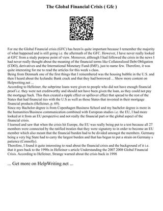 The Global Financial Crisis ( Gfc )
For me the Global Financial crisis (GFC) has been/is quite important because I remember the majority
of what happened and is still going i.e. the aftermath of the GFC. However, I have never really looked
at GFC from a study purpose point of view. Moreover, although I had followed the crisis in the news I
had never really thought about the meaning of the financial terms like Collateralized Debt Obligation
(CDO), derivatives and the International Monetary Fund (IMF), just to name few. Therefore, it was
quite interesting for me to read the articles for this week s class.
Being from Denmark one of the first things that I remembered was the housing bubble in the U.S. and
then I heard about the Icelandic Bank crack and that they had borrowed ... Show more content on
Helpwriting.net ...
According to Helleiner, the subprime loans were given to people who did not have enough financial
proof i.e. they were not creditworthy and should not have been given the loan, as they could not pay
the mortgage back. This then created a ripple effect or spillover effect that spread to the rest of the
States that had financial ties with the U.S as well as those States that invested in their mortgage
financial products (Helleiner, p. 69).
Since my Bachelor degree is from Copenhagen Business School and my bachelor degree is more in
the humanities/Business communication combined with European studies i.e. the EU, I had more
looked at it from an EU perspective and not really the financial part or the global aspect of the
financial crisis.
I learned and saw that when the crisis hit Europe, the EU was really being put to a test because all 27
members were connected by the ratified treaties that they were signatory to in order to become an EU
member which also meant that the financial burden had to be divided amongst the members. Germany
being a very big State had to carry the largest burden and that has begun to put a strain on Germany s
patience (Connolly).
Therefore, I found it quite interesting to read about the financial crisis and the background of it i.e.
that it goes back to the 1990s in Helleiner s article Understanding the 2007 2008 Global Financial
Crisis. According to Helleiner, Strange warned about the crisis back in 1998
... Get more on HelpWriting.net ...
 