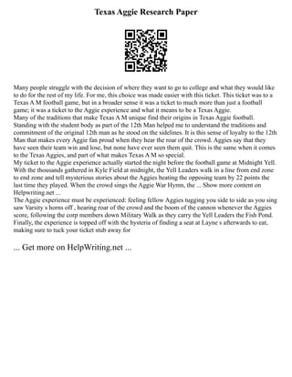 Texas Aggie Research Paper
Many people struggle with the decision of where they want to go to college and what they would like
to do for the rest of my life. For me, this choice was made easier with this ticket. This ticket was to a
Texas A M football game, but in a broader sense it was a ticket to much more than just a football
game; it was a ticket to the Aggie experience and what it means to be a Texas Aggie.
Many of the traditions that make Texas A M unique find their origins in Texas Aggie football.
Standing with the student body as part of the 12th Man helped me to understand the traditions and
commitment of the original 12th man as he stood on the sidelines. It is this sense of loyalty to the 12th
Man that makes every Aggie fan proud when they hear the roar of the crowd. Aggies say that they
have seen their team win and lose, but none have ever seen them quit. This is the same when it comes
to the Texas Aggies, and part of what makes Texas A M so special.
My ticket to the Aggie experience actually started the night before the football game at Midnight Yell.
With the thousands gathered in Kyle Field at midnight, the Yell Leaders walk in a line from end zone
to end zone and tell mysterious stories about the Aggies beating the opposing team by 22 points the
last time they played. When the crowd sings the Aggie War Hymn, the ... Show more content on
Helpwriting.net ...
The Aggie experience must be experienced: feeling fellow Aggies tugging you side to side as you sing
saw Varsity s horns off , hearing roar of the crowd and the boom of the cannon whenever the Aggies
score, following the corp members down Military Walk as they carry the Yell Leaders the Fish Pond.
Finally, the experience is topped off with the hysteria of finding a seat at Layne s afterwards to eat,
making sure to tuck your ticket stub away for
... Get more on HelpWriting.net ...
 
