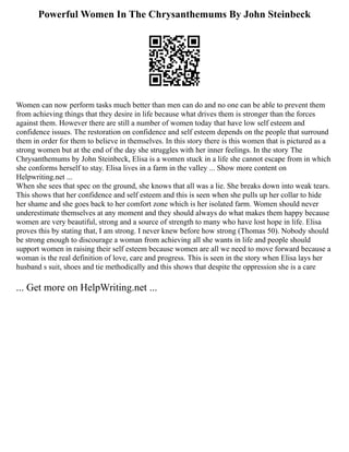 Powerful Women In The Chrysanthemums By John Steinbeck
Women can now perform tasks much better than men can do and no one can be able to prevent them
from achieving things that they desire in life because what drives them is stronger than the forces
against them. However there are still a number of women today that have low self esteem and
confidence issues. The restoration on confidence and self esteem depends on the people that surround
them in order for them to believe in themselves. In this story there is this women that is pictured as a
strong women but at the end of the day she struggles with her inner feelings. In the story The
Chrysanthemums by John Steinbeck, Elisa is a women stuck in a life she cannot escape from in which
she conforms herself to stay. Elisa lives in a farm in the valley ... Show more content on
Helpwriting.net ...
When she sees that spec on the ground, she knows that all was a lie. She breaks down into weak tears.
This shows that her confidence and self esteem and this is seen when she pulls up her collar to hide
her shame and she goes back to her comfort zone which is her isolated farm. Women should never
underestimate themselves at any moment and they should always do what makes them happy because
women are very beautiful, strong and a source of strength to many who have lost hope in life. Elisa
proves this by stating that, I am strong. I never knew before how strong (Thomas 50). Nobody should
be strong enough to discourage a woman from achieving all she wants in life and people should
support women in raising their self esteem because women are all we need to move forward because a
woman is the real definition of love, care and progress. This is seen in the story when Elisa lays her
husband s suit, shoes and tie methodically and this shows that despite the oppression she is a care
... Get more on HelpWriting.net ...
 