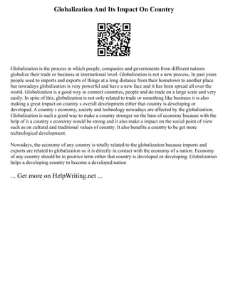 Globalization And Its Impact On Country
Globalization is the process in which people, companies and governments from different nations
globalize their trade or business at international level. Globalization is not a new process, In past years
people used to imports and exports of things at a long distance from their hometown to another place
but nowadays globalization is very powerful and have a new face and it has been spread all over the
world. Globalization is a good way to connect countries, people and do trade on a large scale and very
easily. In spite of this, globalization is not only related to trade or something like business it is also
making a great impact on country s overall development either that country is developing or
developed. A country s economy, society and technology nowadays are affected by the globalization.
Globalization is such a good way to make a country stronger on the base of economy because with the
help of it a country s economy would be strong and it also make a impact on the social point of view
such as on cultural and traditional values of country. It also benefits a country to be get more
technological development.
Nowadays, the economy of any country is totally related to the globalization because imports and
exports are related to globalization so it is directly in contact with the economy of a nation. Economy
of any country should be in positive term either that country is developed or developing. Globalization
helps a developing country to become a developed nation
... Get more on HelpWriting.net ...
 