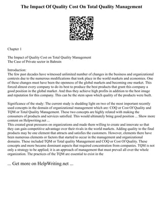 The Impact Of Quality Cost On Total Quality Management
Chapter 1
The Impact of Quality Cost on Total Quality Management
The Case of Private sector in Bahrain
Introduction:
The few past decades have witnessed unlimited number of changes in the business and organizational
contexts due to the numerous modifications that took place in the world markets and economies. One
of these changes must have been the openness of the global markets and becoming one market. This
forced almost every company to do its best to produce the best products that grant this company a
good position in the global market. And thus they achieve high profits in addition to the best image
and reputation for this company. This can be the stem upon which quality of the products were built.
Significance of the study: The current study is shedding light on two of the most important recently
used concepts in the domain of organizational management which are: COQ or Cost Of Quality and
TQM or Total Quality Management. These two concepts are highly related with making the
consumers of products and services satisfied. This would ultimately bring good position ... Show more
content on Helpwriting.net ...
This created great pressures on organizations and made them willing to create and innovate so that
they can gain competitive advantage over their rivals in the world markets. Adding quality to the final
products may be one element that attracts and satisfies the customers. However, elements there have
been numerous elements or factors that started to occur in the management and organizational
domains. These included TQM or Total quality Management and COQ or Cost Of Quality. These
concepts and more became dominant aspects that required concentration from companies. TQM is not
only a strategy to be applied; it is an approach of management that must prevail all over the whole
organization. The practices of the TQM are essential to exist in the
... Get more on HelpWriting.net ...
 