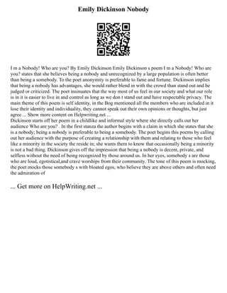 Emily Dickinson Nobody
I m a Nobody! Who are you? By Emily Dickinson Emily Dickinson s poem I m a Nobody! Who are
you? states that she believes being a nobody and unrecognized by a large population is often better
than being a somebody. To the poet anonymity is preferable to fame and fortune. Dickinson implies
that being a nobody has advantages, she would rather blend in with the crowd than stand out and be
judged or criticized. The poet insinuates that the way most of us feel in our society and what our role
is in it is easier to live in and control as long as we don t stand out and have respectable privacy. The
main theme of this poem is self identity, in the Bog mentioned all the members who are included in it
lose their identity and individuality, they cannot speak out their own opinions or thoughts, but just
agree ... Show more content on Helpwriting.net ...
Dickinson starts off her poem in a childlike and informal style where she directly calls out her
audience Who are you? . In the first stanza the author begins with a claim in which she states that she
is a nobody; being a nobody is preferable to being a somebody. The poet begins this poems by calling
out her audience with the purpose of creating a relationship with them and relating to those who feel
like a minority in the society the reside in; she wants them to know that occasionally being a minority
is not a bad thing. Dickinson gives off the impression that being a nobody is decent, private, and
selfless without the need of being recognized by those around us. In her eyes, somebody s are those
who are loud, egotistical,and crave worships from their community. The tone of this poem is mocking,
the poet mocks those somebody s with bloated egos, who believe they are above others and often need
the admiration of
... Get more on HelpWriting.net ...
 