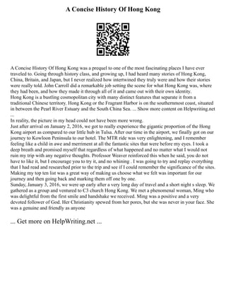 A Concise History Of Hong Kong
A Concise History Of Hong Kong was a prequel to one of the most fascinating places I have ever
traveled to. Going through history class, and growing up, I had heard many stories of Hong Kong,
China, Britain, and Japan, but I never realized how intertwined they truly were and how their stories
were really told. John Carroll did a remarkable job setting the scene for what Hong Kong was, where
they had been, and how they made it through all of it and came out with their own identity.
Hong Kong is a bustling cosmopolitan city with many distinct features that separate it from a
traditional Chinese territory. Hong Kong or the Fragrant Harbor is on the southernmost coast, situated
in between the Pearl River Estuary and the South China Sea. ... Show more content on Helpwriting.net
...
In reality, the picture in my head could not have been more wrong.
Just after arrival on January 2, 2016, we got to really experience the gigantic proportion of the Hong
Kong airport as compared to our little hub in Tulsa. After our time in the airport, we finally got on our
journey to Kowloon Peninsula to our hotel. The MTR ride was very enlightening, and I remember
feeling like a child in awe and merriment at all the fantastic sites that were before my eyes. I took a
deep breath and promised myself that regardless of what happened and no matter what I would not
ruin my trip with any negative thoughts. Professor Weaver reinforced this when he said, you do not
have to like it, but I encourage you to try it, and no whining . I was going to try and replay everything
that I had read and researched prior to the trip and see if I could remember the significance of the sites.
Making my top ten list was a great way of making us choose what we felt was important for our
journey and then going back and marking them off one by one.
Sunday, January 3, 2016, we were up early after a very long day of travel and a short night s sleep. We
gathered as a group and ventured to C3 church Hong Kong. We met a phenomenal woman, Ming who
was delightful from the first smile and handshake we received. Ming was a positive and a very
devoted follower of God. Her Christianity spewed from her pores, but she was never in your face. She
was a genuine and friendly as anyone
... Get more on HelpWriting.net ...
 