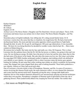 English Final
Kaitlyn Simpson
W0436017
Dr. Gibson
English 231 04
Archaic Lore in The Horse Dealer s Daughter and The Dead Intro: Id texts and subject. Thesis: D.H.
Lawerence and James Joyce use archaic lore in their stories The Horse Dealers Daughter , and The
Dead .
Storytakes place in English midlands, four sibling late 20 s sittng around family home. D. H.
Lawrence s stories have the sense that they re ritualistic; his rough home life. He had a God awful
dysfunctional family. His mom and dad were polar opposites which caused them to Fight battle
through the kids. In early 20 s he got ill, and diagnosis 100 years ago tuberculosis. It was incurable
then. . He knew he was dying therefore he decided he wouldn t waste what he had. He ... Show more
content on Helpwriting.net ...
He restores her to health. She looks into his face and really see s him, Dr Ferguson. This is when
Lawrence lets the audience know that the Dr. felt like her power, or chakra, was going in him and vice
versa. He was feeling an energy. He didn t have the power to leave her and the story states that its like
she had some of his power in her hands. She asks does this mean you love me. Her ying is activating
his yang.)(pp.2595 2600) Another archetypal symbol is baptism, and clothing which was defined as
your identity or new identity. An example of this is when Lawrence states the doctor goes upstairs
looking for clothing. He put some blue collar working man clothes on which is symbolic for becoming
a man. She changes into some elegant black dress and is looking beautiful. These both symbolizes a
new identity. Almost as if they had saved each other.
One of Lawrence s favorite myths is that of Persephone, Demeter, and Dis. In some of Lawrence s
stories involving this famous Greek myth, the main characters reflect, or even channel the characters
and events from the ancient myth itself, frequently giving the story a strange dark depth and a
ritualistic feel as if the modern characters themselves are unconsciously playing out ancient archetypes
within their own psyches. Persephone is daughter of Demeter (god of agriculture) Oone day she is
gathering flowers. Pluto (underworld) abducts her, keeping her from her mother. Her mother then
... Get more on HelpWriting.net ...
 