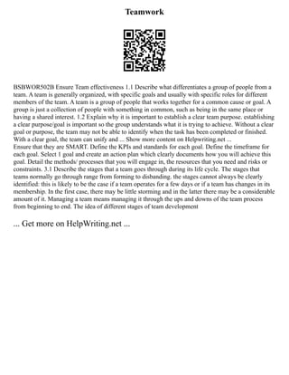 Teamwork
BSBWOR502B Ensure Team effectiveness 1.1 Describe what differentiates a group of people from a
team. A team is generally organized, with specific goals and usually with specific roles for different
members of the team. A team is a group of people that works together for a common cause or goal. A
group is just a collection of people with something in common, such as being in the same place or
having a shared interest. 1.2 Explain why it is important to establish a clear team purpose. establishing
a clear purpose/goal is important so the group understands what it is trying to achieve. Without a clear
goal or purpose, the team may not be able to identify when the task has been completed or finished.
With a clear goal, the team can unify and ... Show more content on Helpwriting.net ...
Ensure that they are SMART. Define the KPIs and standards for each goal. Define the timeframe for
each goal. Select 1 goal and create an action plan which clearly documents how you will achieve this
goal. Detail the methods/ processes that you will engage in, the resources that you need and risks or
constraints. 3.1 Describe the stages that a team goes through during its life cycle. The stages that
teams normally go through range from forming to disbanding. the stages cannot always be clearly
identified: this is likely to be the case if a team operates for a few days or if a team has changes in its
membership. In the first case, there may be little storming and in the latter there may be a considerable
amount of it. Managing a team means managing it through the ups and downs of the team process
from beginning to end. The idea of different stages of team development
... Get more on HelpWriting.net ...
 