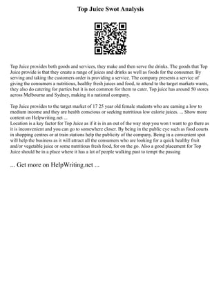 Top Juice Swot Analysis
Top Juice provides both goods and services, they make and then serve the drinks. The goods that Top
Juice provide is that they create a range of juices and drinks as well as foods for the consumer. By
serving and taking the customers order is providing a service. The company presents a service of
giving the consumers a nutritious, healthy fresh juices and food, to attend to the target markets wants,
they also do catering for parties but it is not common for them to cater. Top juice has around 50 stores
across Melbourne and Sydney, making it a national company.
Top Juice provides to the target market of 17 25 year old female students who are earning a low to
medium income and they are health conscious or seeking nutritious low calorie juices. ... Show more
content on Helpwriting.net ...
Location is a key factor for Top Juice as if it is in an out of the way stop you won t want to go there as
it is inconvenient and you can go to somewhere closer. By being in the public eye such as food courts
in shopping centres or at train stations help the publicity of the company. Being in a convenient spot
will help the business as it will attract all the consumers who are looking for a quick healthy fruit
and/or vegetable juice or some nutritious fresh food, for on the go. Also a good placement for Top
Juice should be in a place where it has a lot of people walking past to tempt the passing
... Get more on HelpWriting.net ...
 