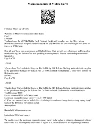 Macroeconomics of Middle Earth
Fernanda Matos De Oliveira
Welcome to Macroeconomics in Middle Earth!
Part 2*
Section 9
Treebeard runs the MENB (Middle Earth National Bank) with branches over the Shire. Merry
Brandybuck makes all a deposit in the Shire MENB of $100 from the loot he s brought back from his
travels in Wilderland.
One felt as if there was an enormous well behind them, filled up with ages of memory and long, slow
steady thinking; but their surface was sparkling with the present: like sun shimmering on the outer
leaves of a
Page 1 of 59
1/30/13
*Quotes from The Lord of the Rings, or The Hobbit by JRR Tolkien. Nothing written in italics applies
to the questions s there just for Tolkien fun. Go forth and read!!! it Fernanda ... Show more content on
Helpwriting.net ...
RR=0.2
Page 2 of 59
1/30/13
*Quotes from The Lord of the Rings, or The Hobbit by JRR Tolkien. Nothing written in italics applies
to the questions s there just for Tolkien fun. Go forth and read!!! it Fernanda Matos De Oliveira
Total Reserves=$500
Excess reserves=$500 (0.2×500)=$400
Maximum change to money supply=(1/0.2)×400=$2000
d) What two assumptions are included in calculating the maximum change in the money supply in a)?
Explain the difference between a) and c).
Assumptions
·
Banks hold NO excess reserves
·
Individuals DON hold money
T
We would expect the maximum change to money supply to be higher in c than in a because of a higher
reserve rate in c. Although the reserve rate is higher in b, the total reserves are high enough to make
 
