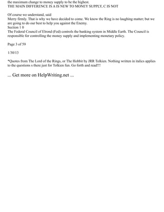 the maximum change to money supply to be the highest.
THE MAIN DIFFERENCE IS A IS NEW TO MONEY SUPPLY, C IS NOT
Of course we understand, said
Merry firmly. That is why we have decided to come. We know the Ring is no laughing matter; but we
are going to do our best to help you against the Enemy.
Section 1 0
The Federal Council of Elrond (Fed) controls the banking system in Middle Earth. The Council is
responsible for controlling the money supply and implementing monetary policy.
Page 3 of 59
1/30/13
*Quotes from The Lord of the Rings, or The Hobbit by JRR Tolkien. Nothing written in italics applies
to the questions s there just for Tolkien fun. Go forth and read!!!
... Get more on HelpWriting.net ...
 