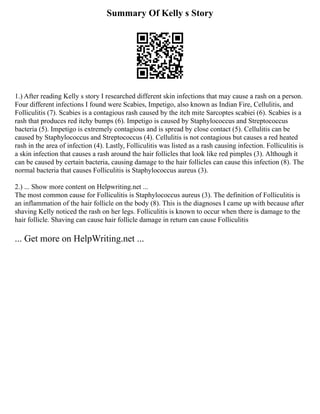 Summary Of Kelly s Story
1.) After reading Kelly s story I researched different skin infections that may cause a rash on a person.
Four different infections I found were Scabies, Impetigo, also known as Indian Fire, Cellulitis, and
Folliculitis (7). Scabies is a contagious rash caused by the itch mite Sarcoptes scabiei (6). Scabies is a
rash that produces red itchy bumps (6). Impetigo is caused by Staphylococcus and Streptococcus
bacteria (5). Impetigo is extremely contagious and is spread by close contact (5). Cellulitis can be
caused by Staphylococcus and Streptococcus (4). Cellulitis is not contagious but causes a red heated
rash in the area of infection (4). Lastly, Folliculitis was listed as a rash causing infection. Folliculitis is
a skin infection that causes a rash around the hair follicles that look like red pimples (3). Although it
can be caused by certain bacteria, causing damage to the hair follicles can cause this infection (8). The
normal bacteria that causes Folliculitis is Staphylococcus aureus (3).
2.) ... Show more content on Helpwriting.net ...
The most common cause for Folliculitis is Staphylococcus aureus (3). The definition of Folliculitis is
an inflammation of the hair follicle on the body (8). This is the diagnoses I came up with because after
shaving Kelly noticed the rash on her legs. Folliculitis is known to occur when there is damage to the
hair follicle. Shaving can cause hair follicle damage in return can cause Folliculitis
... Get more on HelpWriting.net ...
 