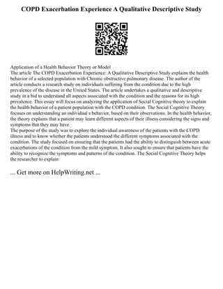 COPD Exacerbation Experience A Qualitative Descriptive Study
Application of a Health Behavior Theory or Model
The article The COPD Exacerbation Experience: A Qualitative Descriptive Study explains the health
behavior of a selected population with Chronic obstructive pulmonary disease. The author of the
article conducts a research study on individuals suffering from the condition due to the high
prevalence of the disease in the United States. The article undertakes a qualitative and descriptive
study in a bid to understand all aspects associated with the condition and the reasons for its high
prevalence. This essay will focus on analyzing the application of Social Cognitive theory to explain
the health behavior of a patient population with the COPD condition. The Social Cognitive Theory
focuses on understanding an individual s behavior, based on their observations. In the health behavior,
the theory explains that a patient may learn different aspects of their illness considering the signs and
symptoms that they may have.
The purpose of the study was to explore the individual awareness of the patients with the COPD
illness and to know whether the patients understood the different symptoms associated with the
condition. The study focused on ensuring that the patients had the ability to distinguish between acute
exacerbations of the condition from the mild symptom. It also sought to ensure that patients have the
ability to recognize the symptoms and patterns of the condition. The Social Cognitive Theory helps
the researcher to explain
... Get more on HelpWriting.net ...
 