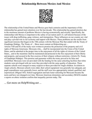 Relationship Between Mexico And Mexico
The relationship of the United States and Mexico goes back centuries and the importance of this
relationship has gained more attention over the last decade. This relationship has gained attention due
to the enormous amount of problems Mexico is having economically and socially. Specifically, the
relationship with Mexico is important to the safety of our nation and U.S. self interest because of the
issues with drug trafficking, gang violence, and immigration. These influences on our country are vital
and play a pivotal role in our economy and rapport with Mexico. These problems are the results from
significant tensions that began in the 19th century with the Mexican War that ended with the Treaty of
Guadalupe Hidalgo. The Treaty of ... Show more content on Helpwriting.net ...
Articles VIII and IX of the treaty were written to promise the protection of the property and civil
rights of Mexican Americans. Mexicans who,... shall be incorporated into the Union of the United
States, and be admitted at the proper time to the enjoyment of all the rights of citizens of the United
States,...and in the meantime shall be maintained and protected in the free enjoyment of their liberty
and property, and secured in the free exercise of their religion without restriction. (Article IX, Treaty
of Guadalupe Hidalgo). This promise and guarantee within the treaty proved to be false and
unfulfilled. Mexicans were not provided with the funding for the same schooling facilities that white
students were privileged with nor were they provided with the same quality of education. These
separate schools were unequal in many respects to those provided for Anglo children. In relation to
Anglo schools, Mexican schools were older, their school equipment was generally less adequate, per
pupil expenditures were generally lower, and the staff were less appropriately trained, qualified, and
experienced. (Miguel 365). School segregation and lack luster schooling for Mexicans became the
norm and have not changed over time. Mexican American elementary and secondary (MAES) student
s reports on ethnic isolation confirm that inequality persists today. The
... Get more on HelpWriting.net ...
 
