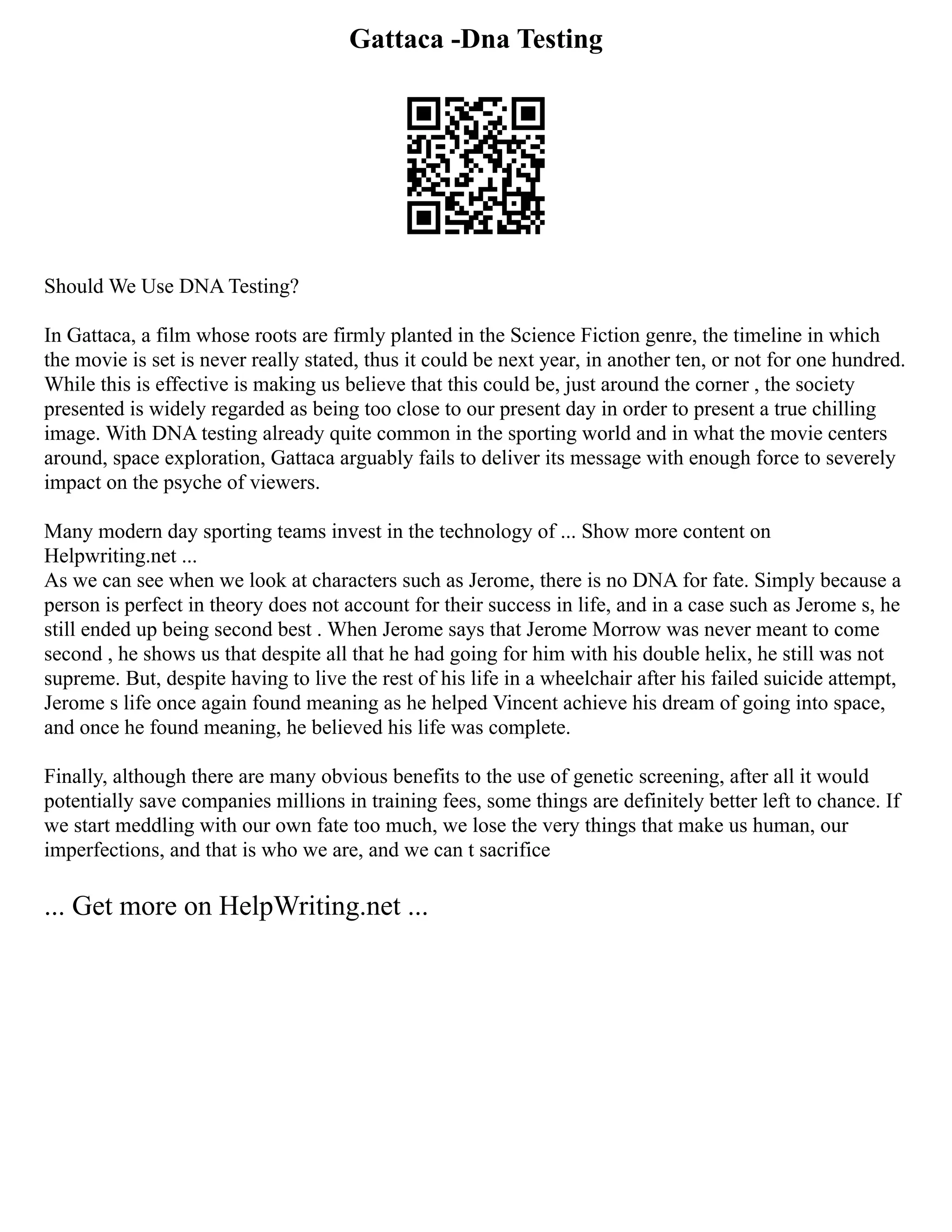 Gattaca -Dna Testing
Should We Use DNA Testing?
In Gattaca, a film whose roots are firmly planted in the Science Fiction genre, the timeline in which
the movie is set is never really stated, thus it could be next year, in another ten, or not for one hundred.
While this is effective is making us believe that this could be, just around the corner , the society
presented is widely regarded as being too close to our present day in order to present a true chilling
image. With DNA testing already quite common in the sporting world and in what the movie centers
around, space exploration, Gattaca arguably fails to deliver its message with enough force to severely
impact on the psyche of viewers.
Many modern day sporting teams invest in the technology of ... Show more content on
Helpwriting.net ...
As we can see when we look at characters such as Jerome, there is no DNA for fate. Simply because a
person is perfect in theory does not account for their success in life, and in a case such as Jerome s, he
still ended up being second best . When Jerome says that Jerome Morrow was never meant to come
second , he shows us that despite all that he had going for him with his double helix, he still was not
supreme. But, despite having to live the rest of his life in a wheelchair after his failed suicide attempt,
Jerome s life once again found meaning as he helped Vincent achieve his dream of going into space,
and once he found meaning, he believed his life was complete.
Finally, although there are many obvious benefits to the use of genetic screening, after all it would
potentially save companies millions in training fees, some things are definitely better left to chance. If
we start meddling with our own fate too much, we lose the very things that make us human, our
imperfections, and that is who we are, and we can t sacrifice
... Get more on HelpWriting.net ...
 
