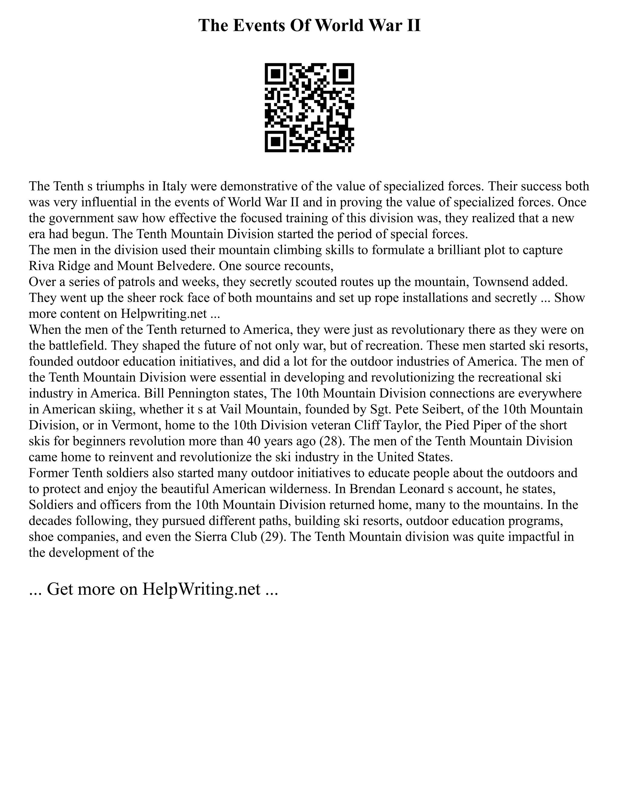 The Events Of World War II
The Tenth s triumphs in Italy were demonstrative of the value of specialized forces. Their success both
was very influential in the events of World War II and in proving the value of specialized forces. Once
the government saw how effective the focused training of this division was, they realized that a new
era had begun. The Tenth Mountain Division started the period of special forces.
The men in the division used their mountain climbing skills to formulate a brilliant plot to capture
Riva Ridge and Mount Belvedere. One source recounts,
Over a series of patrols and weeks, they secretly scouted routes up the mountain, Townsend added.
They went up the sheer rock face of both mountains and set up rope installations and secretly ... Show
more content on Helpwriting.net ...
When the men of the Tenth returned to America, they were just as revolutionary there as they were on
the battlefield. They shaped the future of not only war, but of recreation. These men started ski resorts,
founded outdoor education initiatives, and did a lot for the outdoor industries of America. The men of
the Tenth Mountain Division were essential in developing and revolutionizing the recreational ski
industry in America. Bill Pennington states, The 10th Mountain Division connections are everywhere
in American skiing, whether it s at Vail Mountain, founded by Sgt. Pete Seibert, of the 10th Mountain
Division, or in Vermont, home to the 10th Division veteran Cliff Taylor, the Pied Piper of the short
skis for beginners revolution more than 40 years ago (28). The men of the Tenth Mountain Division
came home to reinvent and revolutionize the ski industry in the United States.
Former Tenth soldiers also started many outdoor initiatives to educate people about the outdoors and
to protect and enjoy the beautiful American wilderness. In Brendan Leonard s account, he states,
Soldiers and officers from the 10th Mountain Division returned home, many to the mountains. In the
decades following, they pursued different paths, building ski resorts, outdoor education programs,
shoe companies, and even the Sierra Club (29). The Tenth Mountain division was quite impactful in
the development of the
... Get more on HelpWriting.net ...
 