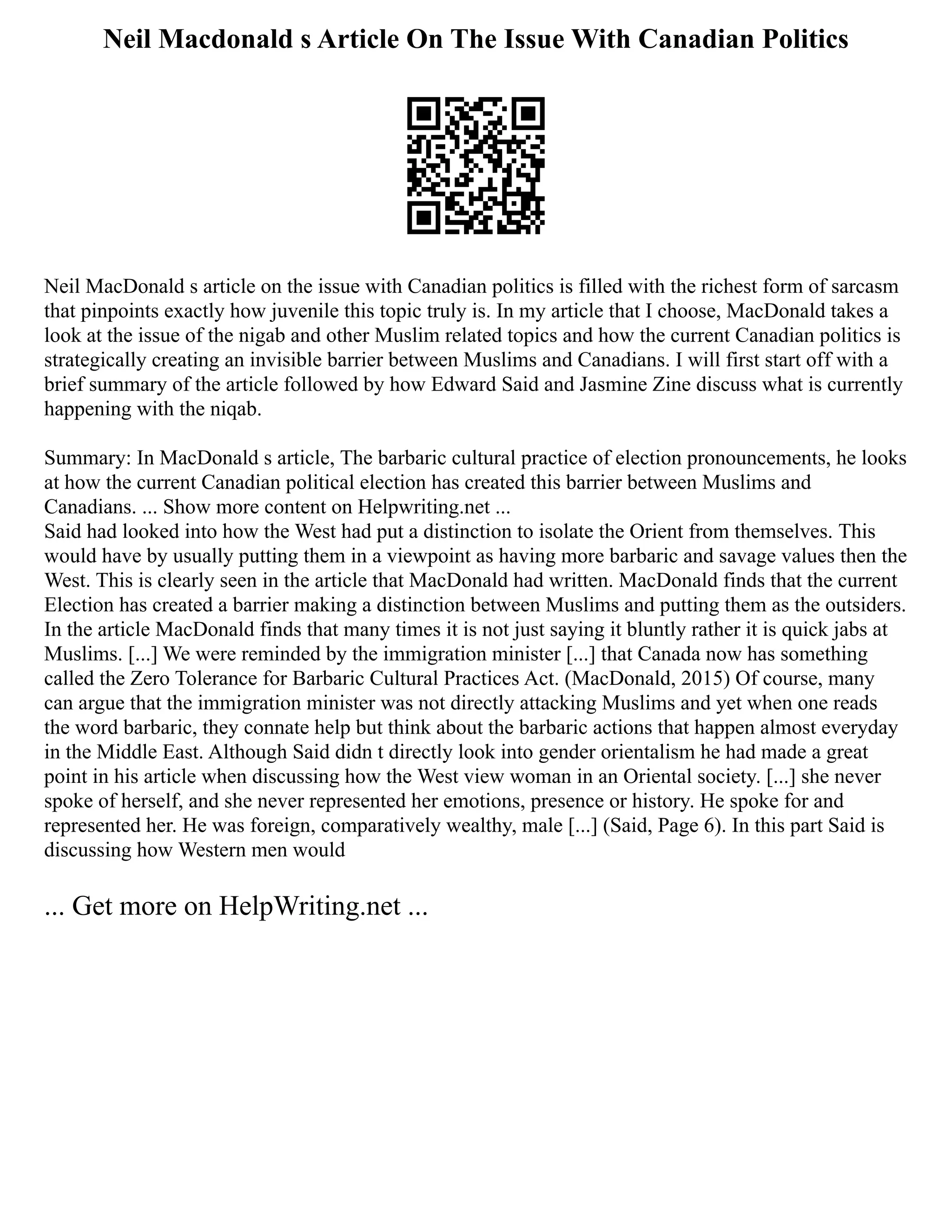 Neil Macdonald s Article On The Issue With Canadian Politics
Neil MacDonald s article on the issue with Canadian politics is filled with the richest form of sarcasm
that pinpoints exactly how juvenile this topic truly is. In my article that I choose, MacDonald takes a
look at the issue of the nigab and other Muslim related topics and how the current Canadian politics is
strategically creating an invisible barrier between Muslims and Canadians. I will first start off with a
brief summary of the article followed by how Edward Said and Jasmine Zine discuss what is currently
happening with the niqab.
Summary: In MacDonald s article, The barbaric cultural practice of election pronouncements, he looks
at how the current Canadian political election has created this barrier between Muslims and
Canadians. ... Show more content on Helpwriting.net ...
Said had looked into how the West had put a distinction to isolate the Orient from themselves. This
would have by usually putting them in a viewpoint as having more barbaric and savage values then the
West. This is clearly seen in the article that MacDonald had written. MacDonald finds that the current
Election has created a barrier making a distinction between Muslims and putting them as the outsiders.
In the article MacDonald finds that many times it is not just saying it bluntly rather it is quick jabs at
Muslims. [...] We were reminded by the immigration minister [...] that Canada now has something
called the Zero Tolerance for Barbaric Cultural Practices Act. (MacDonald, 2015) Of course, many
can argue that the immigration minister was not directly attacking Muslims and yet when one reads
the word barbaric, they connate help but think about the barbaric actions that happen almost everyday
in the Middle East. Although Said didn t directly look into gender orientalism he had made a great
point in his article when discussing how the West view woman in an Oriental society. [...] she never
spoke of herself, and she never represented her emotions, presence or history. He spoke for and
represented her. He was foreign, comparatively wealthy, male [...] (Said, Page 6). In this part Said is
discussing how Western men would
... Get more on HelpWriting.net ...
 