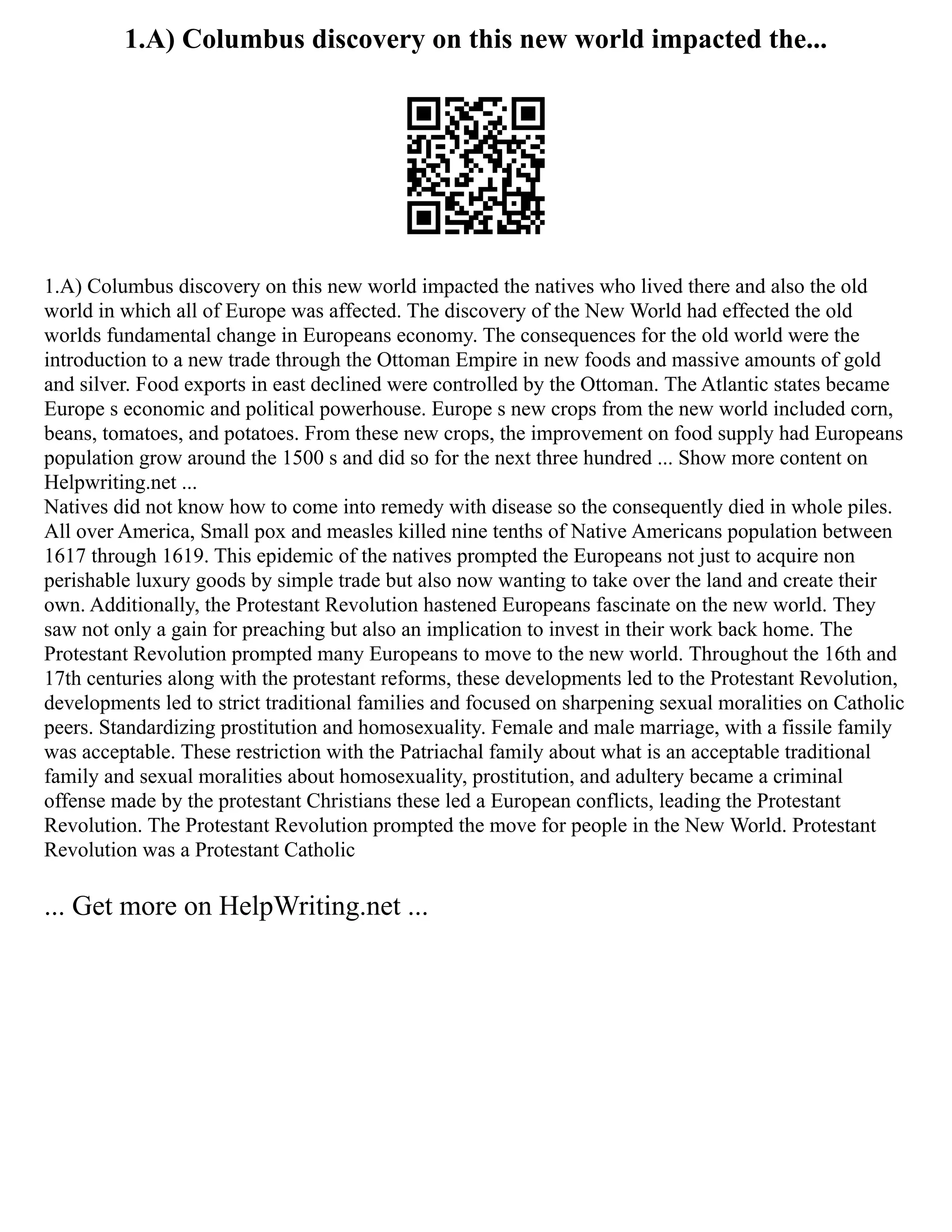 1.A) Columbus discovery on this new world impacted the...
1.A) Columbus discovery on this new world impacted the natives who lived there and also the old
world in which all of Europe was affected. The discovery of the New World had effected the old
worlds fundamental change in Europeans economy. The consequences for the old world were the
introduction to a new trade through the Ottoman Empire in new foods and massive amounts of gold
and silver. Food exports in east declined were controlled by the Ottoman. The Atlantic states became
Europe s economic and political powerhouse. Europe s new crops from the new world included corn,
beans, tomatoes, and potatoes. From these new crops, the improvement on food supply had Europeans
population grow around the 1500 s and did so for the next three hundred ... Show more content on
Helpwriting.net ...
Natives did not know how to come into remedy with disease so the consequently died in whole piles.
All over America, Small pox and measles killed nine tenths of Native Americans population between
1617 through 1619. This epidemic of the natives prompted the Europeans not just to acquire non
perishable luxury goods by simple trade but also now wanting to take over the land and create their
own. Additionally, the Protestant Revolution hastened Europeans fascinate on the new world. They
saw not only a gain for preaching but also an implication to invest in their work back home. The
Protestant Revolution prompted many Europeans to move to the new world. Throughout the 16th and
17th centuries along with the protestant reforms, these developments led to the Protestant Revolution,
developments led to strict traditional families and focused on sharpening sexual moralities on Catholic
peers. Standardizing prostitution and homosexuality. Female and male marriage, with a fissile family
was acceptable. These restriction with the Patriachal family about what is an acceptable traditional
family and sexual moralities about homosexuality, prostitution, and adultery became a criminal
offense made by the protestant Christians these led a European conflicts, leading the Protestant
Revolution. The Protestant Revolution prompted the move for people in the New World. Protestant
Revolution was a Protestant Catholic
... Get more on HelpWriting.net ...
 