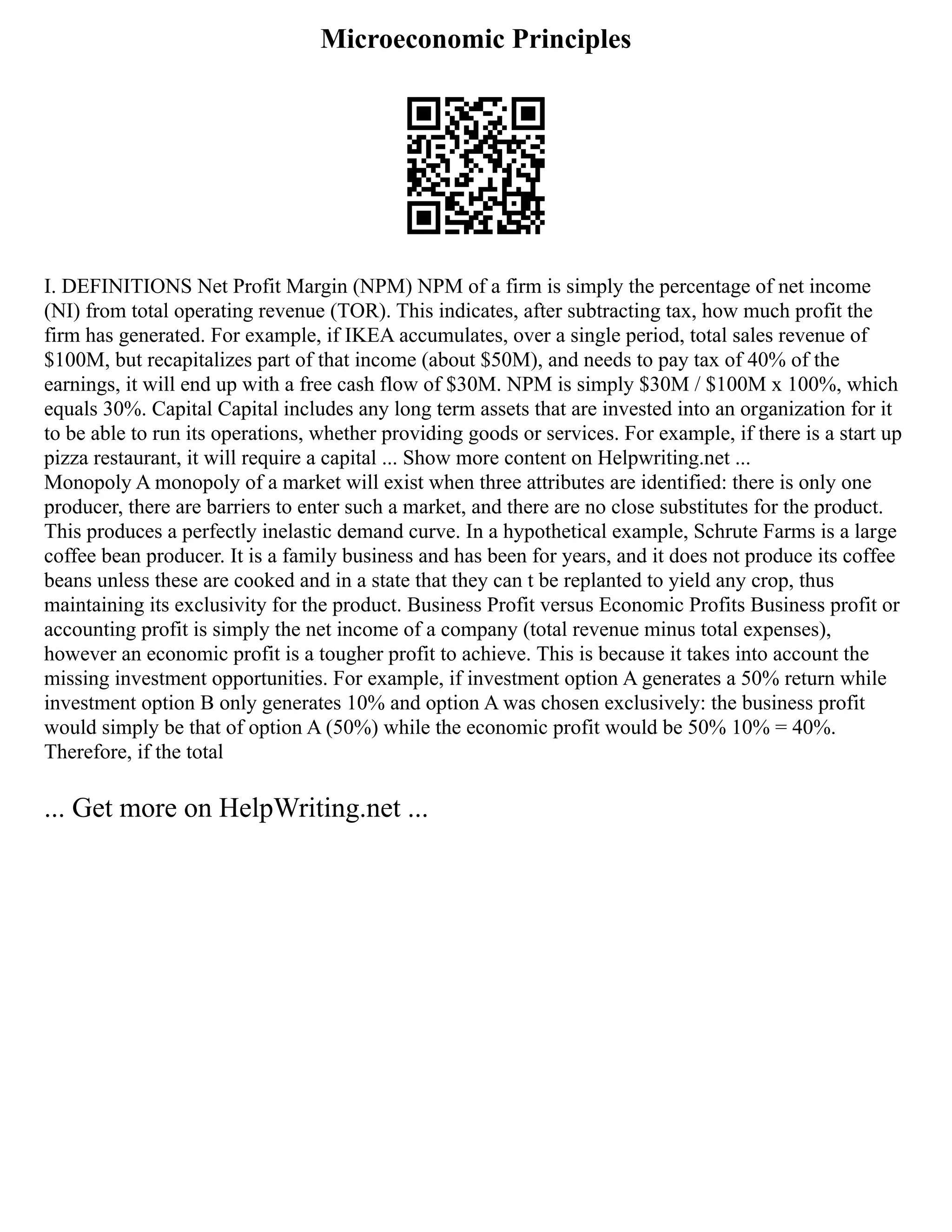 Microeconomic Principles
I. DEFINITIONS Net Profit Margin (NPM) NPM of a firm is simply the percentage of net income
(NI) from total operating revenue (TOR). This indicates, after subtracting tax, how much profit the
firm has generated. For example, if IKEA accumulates, over a single period, total sales revenue of
$100M, but recapitalizes part of that income (about $50M), and needs to pay tax of 40% of the
earnings, it will end up with a free cash flow of $30M. NPM is simply $30M / $100M x 100%, which
equals 30%. Capital Capital includes any long term assets that are invested into an organization for it
to be able to run its operations, whether providing goods or services. For example, if there is a start up
pizza restaurant, it will require a capital ... Show more content on Helpwriting.net ...
Monopoly A monopoly of a market will exist when three attributes are identified: there is only one
producer, there are barriers to enter such a market, and there are no close substitutes for the product.
This produces a perfectly inelastic demand curve. In a hypothetical example, Schrute Farms is a large
coffee bean producer. It is a family business and has been for years, and it does not produce its coffee
beans unless these are cooked and in a state that they can t be replanted to yield any crop, thus
maintaining its exclusivity for the product. Business Profit versus Economic Profits Business profit or
accounting profit is simply the net income of a company (total revenue minus total expenses),
however an economic profit is a tougher profit to achieve. This is because it takes into account the
missing investment opportunities. For example, if investment option A generates a 50% return while
investment option B only generates 10% and option A was chosen exclusively: the business profit
would simply be that of option A (50%) while the economic profit would be 50% 10% = 40%.
Therefore, if the total
... Get more on HelpWriting.net ...
 