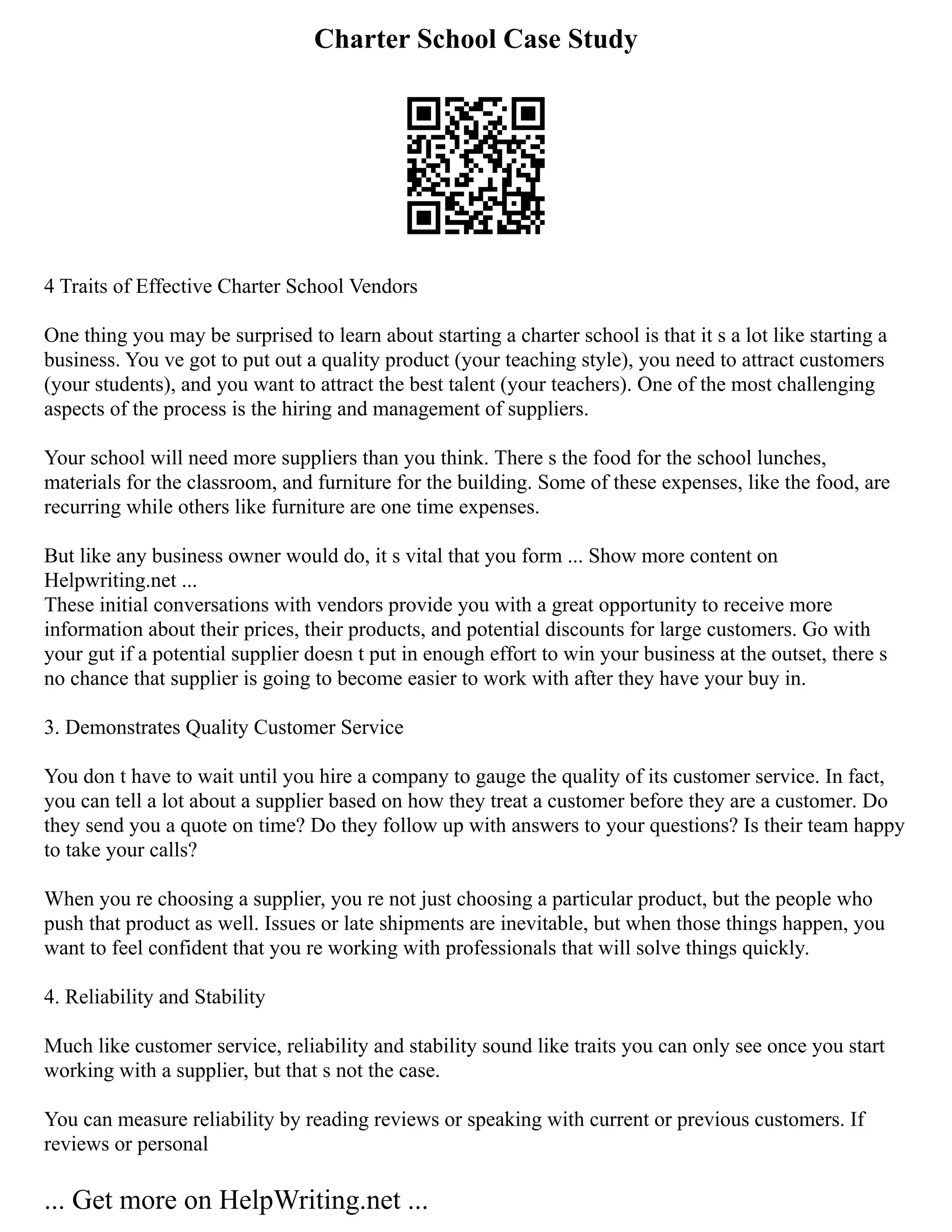 Charter School Case Study
4 Traits of Effective Charter School Vendors
One thing you may be surprised to learn about starting a charter school is that it s a lot like starting a
business. You ve got to put out a quality product (your teaching style), you need to attract customers
(your students), and you want to attract the best talent (your teachers). One of the most challenging
aspects of the process is the hiring and management of suppliers.
Your school will need more suppliers than you think. There s the food for the school lunches,
materials for the classroom, and furniture for the building. Some of these expenses, like the food, are
recurring while others like furniture are one time expenses.
But like any business owner would do, it s vital that you form ... Show more content on
Helpwriting.net ...
These initial conversations with vendors provide you with a great opportunity to receive more
information about their prices, their products, and potential discounts for large customers. Go with
your gut if a potential supplier doesn t put in enough effort to win your business at the outset, there s
no chance that supplier is going to become easier to work with after they have your buy in.
3. Demonstrates Quality Customer Service
You don t have to wait until you hire a company to gauge the quality of its customer service. In fact,
you can tell a lot about a supplier based on how they treat a customer before they are a customer. Do
they send you a quote on time? Do they follow up with answers to your questions? Is their team happy
to take your calls?
When you re choosing a supplier, you re not just choosing a particular product, but the people who
push that product as well. Issues or late shipments are inevitable, but when those things happen, you
want to feel confident that you re working with professionals that will solve things quickly.
4. Reliability and Stability
Much like customer service, reliability and stability sound like traits you can only see once you start
working with a supplier, but that s not the case.
You can measure reliability by reading reviews or speaking with current or previous customers. If
reviews or personal
... Get more on HelpWriting.net ...
 