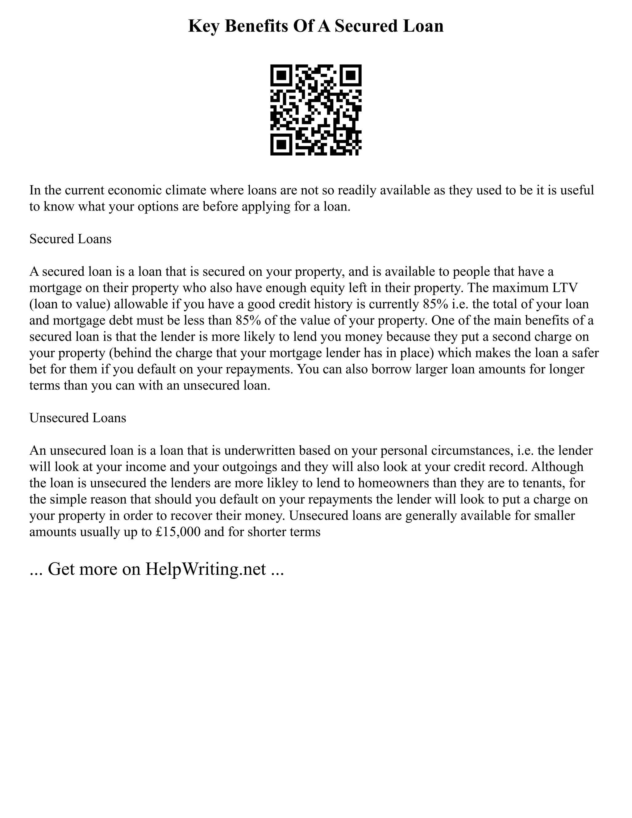 Key Benefits Of A Secured Loan
In the current economic climate where loans are not so readily available as they used to be it is useful
to know what your options are before applying for a loan.
Secured Loans
A secured loan is a loan that is secured on your property, and is available to people that have a
mortgage on their property who also have enough equity left in their property. The maximum LTV
(loan to value) allowable if you have a good credit history is currently 85% i.e. the total of your loan
and mortgage debt must be less than 85% of the value of your property. One of the main benefits of a
secured loan is that the lender is more likely to lend you money because they put a second charge on
your property (behind the charge that your mortgage lender has in place) which makes the loan a safer
bet for them if you default on your repayments. You can also borrow larger loan amounts for longer
terms than you can with an unsecured loan.
Unsecured Loans
An unsecured loan is a loan that is underwritten based on your personal circumstances, i.e. the lender
will look at your income and your outgoings and they will also look at your credit record. Although
the loan is unsecured the lenders are more likley to lend to homeowners than they are to tenants, for
the simple reason that should you default on your repayments the lender will look to put a charge on
your property in order to recover their money. Unsecured loans are generally available for smaller
amounts usually up to £15,000 and for shorter terms
... Get more on HelpWriting.net ...
 