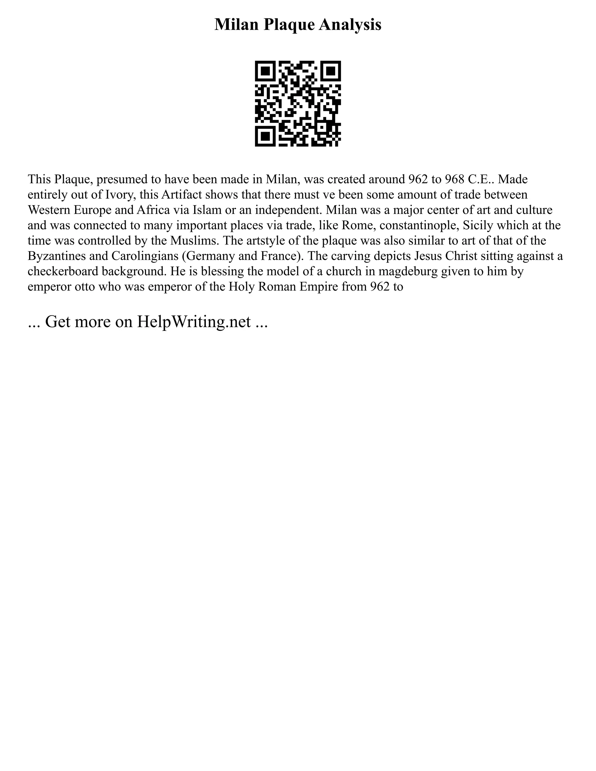 Milan Plaque Analysis
This Plaque, presumed to have been made in Milan, was created around 962 to 968 C.E.. Made
entirely out of Ivory, this Artifact shows that there must ve been some amount of trade between
Western Europe and Africa via Islam or an independent. Milan was a major center of art and culture
and was connected to many important places via trade, like Rome, constantinople, Sicily which at the
time was controlled by the Muslims. The artstyle of the plaque was also similar to art of that of the
Byzantines and Carolingians (Germany and France). The carving depicts Jesus Christ sitting against a
checkerboard background. He is blessing the model of a church in magdeburg given to him by
emperor otto who was emperor of the Holy Roman Empire from 962 to
... Get more on HelpWriting.net ...
 