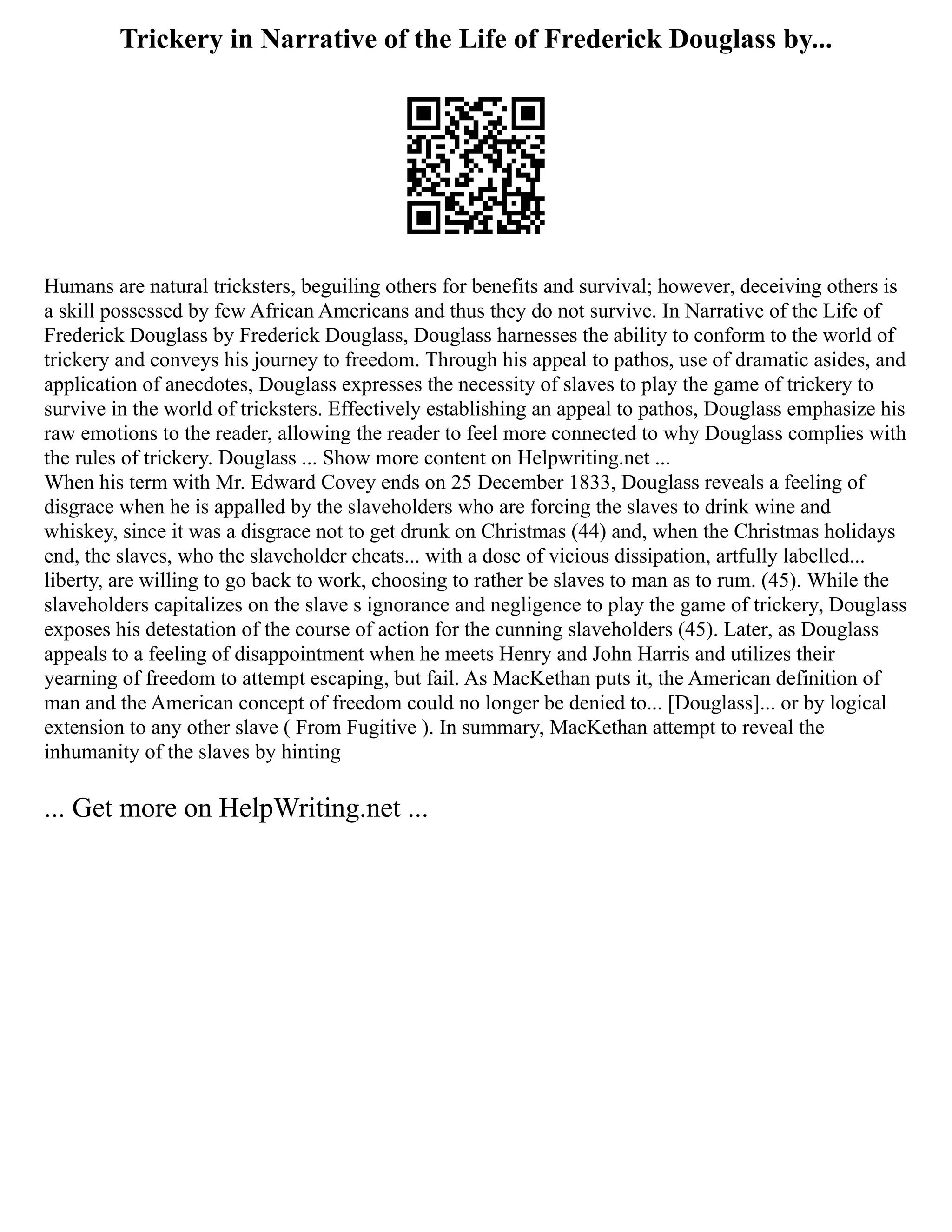 Trickery in Narrative of the Life of Frederick Douglass by...
Humans are natural tricksters, beguiling others for benefits and survival; however, deceiving others is
a skill possessed by few African Americans and thus they do not survive. In Narrative of the Life of
Frederick Douglass by Frederick Douglass, Douglass harnesses the ability to conform to the world of
trickery and conveys his journey to freedom. Through his appeal to pathos, use of dramatic asides, and
application of anecdotes, Douglass expresses the necessity of slaves to play the game of trickery to
survive in the world of tricksters. Effectively establishing an appeal to pathos, Douglass emphasize his
raw emotions to the reader, allowing the reader to feel more connected to why Douglass complies with
the rules of trickery. Douglass ... Show more content on Helpwriting.net ...
When his term with Mr. Edward Covey ends on 25 December 1833, Douglass reveals a feeling of
disgrace when he is appalled by the slaveholders who are forcing the slaves to drink wine and
whiskey, since it was a disgrace not to get drunk on Christmas (44) and, when the Christmas holidays
end, the slaves, who the slaveholder cheats... with a dose of vicious dissipation, artfully labelled...
liberty, are willing to go back to work, choosing to rather be slaves to man as to rum. (45). While the
slaveholders capitalizes on the slave s ignorance and negligence to play the game of trickery, Douglass
exposes his detestation of the course of action for the cunning slaveholders (45). Later, as Douglass
appeals to a feeling of disappointment when he meets Henry and John Harris and utilizes their
yearning of freedom to attempt escaping, but fail. As MacKethan puts it, the American definition of
man and the American concept of freedom could no longer be denied to... [Douglass]... or by logical
extension to any other slave ( From Fugitive ). In summary, MacKethan attempt to reveal the
inhumanity of the slaves by hinting
... Get more on HelpWriting.net ...
 