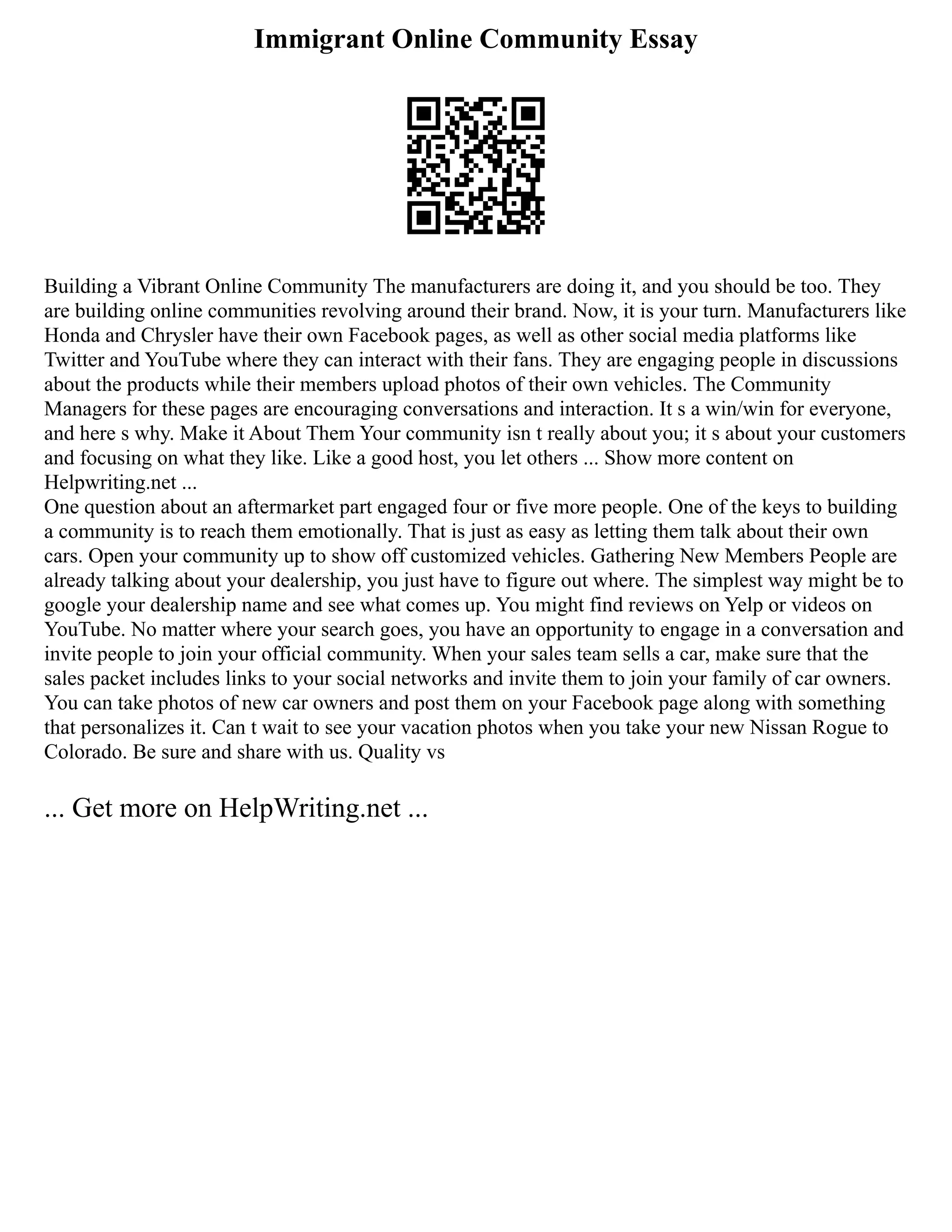 Immigrant Online Community Essay
Building a Vibrant Online Community The manufacturers are doing it, and you should be too. They
are building online communities revolving around their brand. Now, it is your turn. Manufacturers like
Honda and Chrysler have their own Facebook pages, as well as other social media platforms like
Twitter and YouTube where they can interact with their fans. They are engaging people in discussions
about the products while their members upload photos of their own vehicles. The Community
Managers for these pages are encouraging conversations and interaction. It s a win/win for everyone,
and here s why. Make it About Them Your community isn t really about you; it s about your customers
and focusing on what they like. Like a good host, you let others ... Show more content on
Helpwriting.net ...
One question about an aftermarket part engaged four or five more people. One of the keys to building
a community is to reach them emotionally. That is just as easy as letting them talk about their own
cars. Open your community up to show off customized vehicles. Gathering New Members People are
already talking about your dealership, you just have to figure out where. The simplest way might be to
google your dealership name and see what comes up. You might find reviews on Yelp or videos on
YouTube. No matter where your search goes, you have an opportunity to engage in a conversation and
invite people to join your official community. When your sales team sells a car, make sure that the
sales packet includes links to your social networks and invite them to join your family of car owners.
You can take photos of new car owners and post them on your Facebook page along with something
that personalizes it. Can t wait to see your vacation photos when you take your new Nissan Rogue to
Colorado. Be sure and share with us. Quality vs
... Get more on HelpWriting.net ...
 