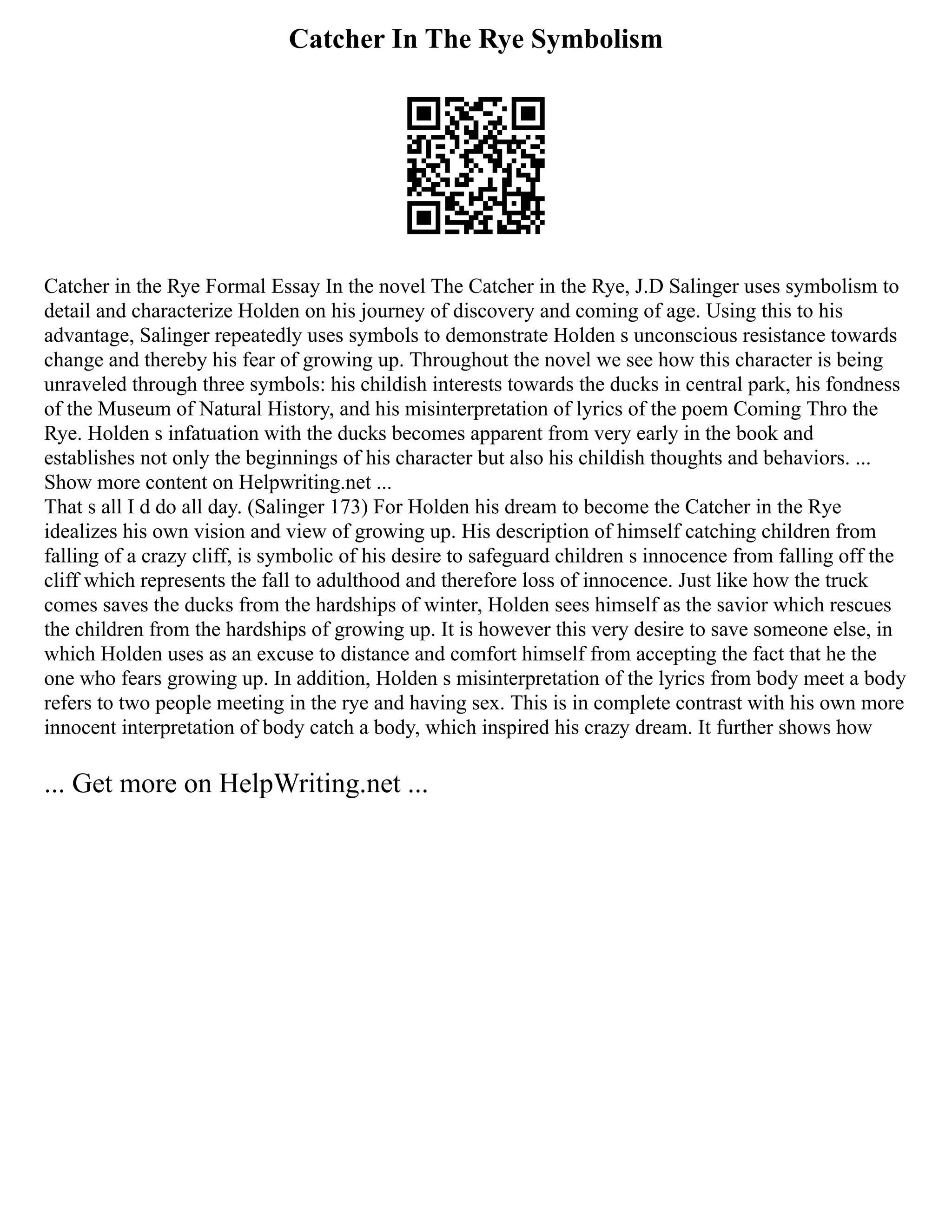 Catcher In The Rye Symbolism
Catcher in the Rye Formal Essay In the novel The Catcher in the Rye, J.D Salinger uses symbolism to
detail and characterize Holden on his journey of discovery and coming of age. Using this to his
advantage, Salinger repeatedly uses symbols to demonstrate Holden s unconscious resistance towards
change and thereby his fear of growing up. Throughout the novel we see how this character is being
unraveled through three symbols: his childish interests towards the ducks in central park, his fondness
of the Museum of Natural History, and his misinterpretation of lyrics of the poem Coming Thro the
Rye. Holden s infatuation with the ducks becomes apparent from very early in the book and
establishes not only the beginnings of his character but also his childish thoughts and behaviors. ...
Show more content on Helpwriting.net ...
That s all I d do all day. (Salinger 173) For Holden his dream to become the Catcher in the Rye
idealizes his own vision and view of growing up. His description of himself catching children from
falling of a crazy cliff, is symbolic of his desire to safeguard children s innocence from falling off the
cliff which represents the fall to adulthood and therefore loss of innocence. Just like how the truck
comes saves the ducks from the hardships of winter, Holden sees himself as the savior which rescues
the children from the hardships of growing up. It is however this very desire to save someone else, in
which Holden uses as an excuse to distance and comfort himself from accepting the fact that he the
one who fears growing up. In addition, Holden s misinterpretation of the lyrics from body meet a body
refers to two people meeting in the rye and having sex. This is in complete contrast with his own more
innocent interpretation of body catch a body, which inspired his crazy dream. It further shows how
... Get more on HelpWriting.net ...
 