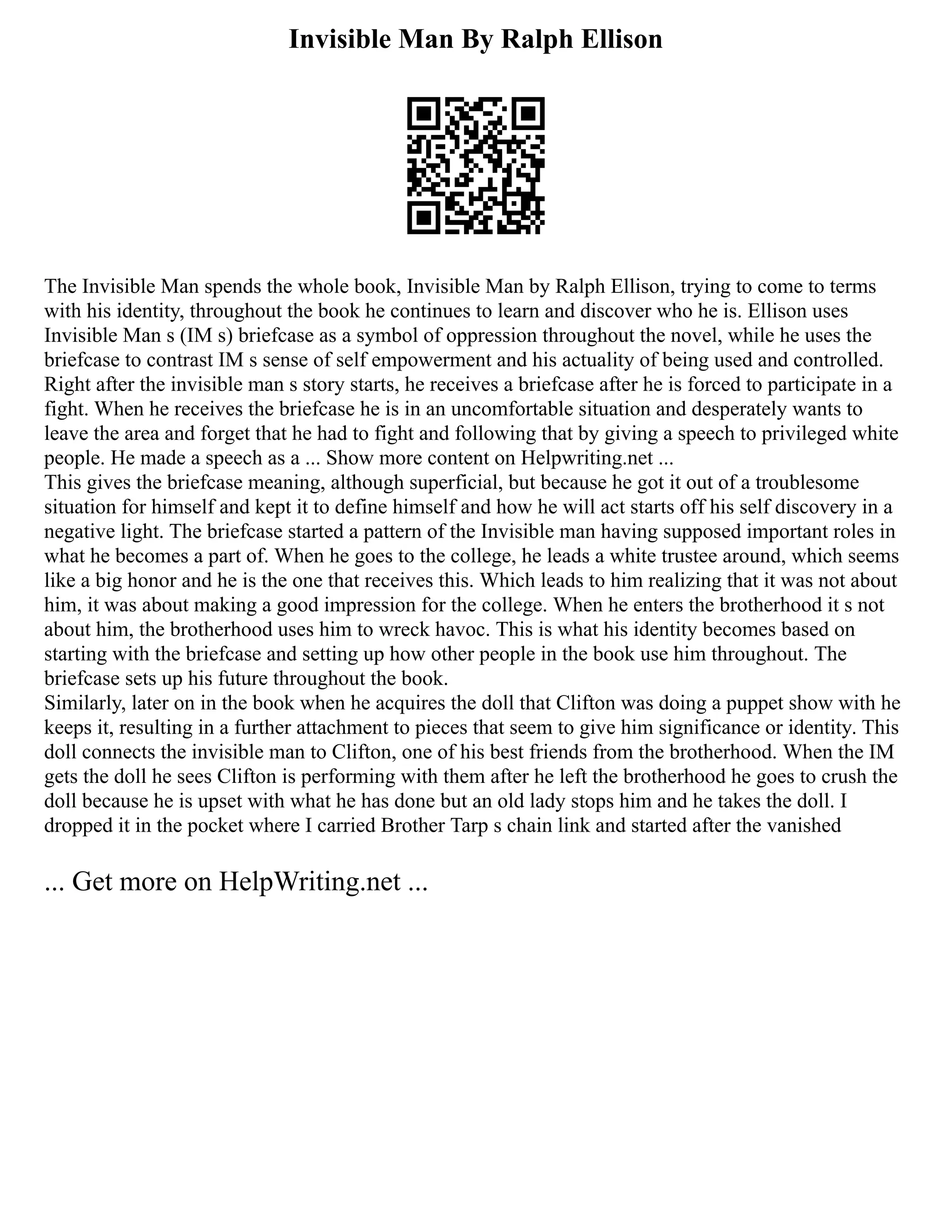 Invisible Man By Ralph Ellison
The Invisible Man spends the whole book, Invisible Man by Ralph Ellison, trying to come to terms
with his identity, throughout the book he continues to learn and discover who he is. Ellison uses
Invisible Man s (IM s) briefcase as a symbol of oppression throughout the novel, while he uses the
briefcase to contrast IM s sense of self empowerment and his actuality of being used and controlled.
Right after the invisible man s story starts, he receives a briefcase after he is forced to participate in a
fight. When he receives the briefcase he is in an uncomfortable situation and desperately wants to
leave the area and forget that he had to fight and following that by giving a speech to privileged white
people. He made a speech as a ... Show more content on Helpwriting.net ...
This gives the briefcase meaning, although superficial, but because he got it out of a troublesome
situation for himself and kept it to define himself and how he will act starts off his self discovery in a
negative light. The briefcase started a pattern of the Invisible man having supposed important roles in
what he becomes a part of. When he goes to the college, he leads a white trustee around, which seems
like a big honor and he is the one that receives this. Which leads to him realizing that it was not about
him, it was about making a good impression for the college. When he enters the brotherhood it s not
about him, the brotherhood uses him to wreck havoc. This is what his identity becomes based on
starting with the briefcase and setting up how other people in the book use him throughout. The
briefcase sets up his future throughout the book.
Similarly, later on in the book when he acquires the doll that Clifton was doing a puppet show with he
keeps it, resulting in a further attachment to pieces that seem to give him significance or identity. This
doll connects the invisible man to Clifton, one of his best friends from the brotherhood. When the IM
gets the doll he sees Clifton is performing with them after he left the brotherhood he goes to crush the
doll because he is upset with what he has done but an old lady stops him and he takes the doll. I
dropped it in the pocket where I carried Brother Tarp s chain link and started after the vanished
... Get more on HelpWriting.net ...
 