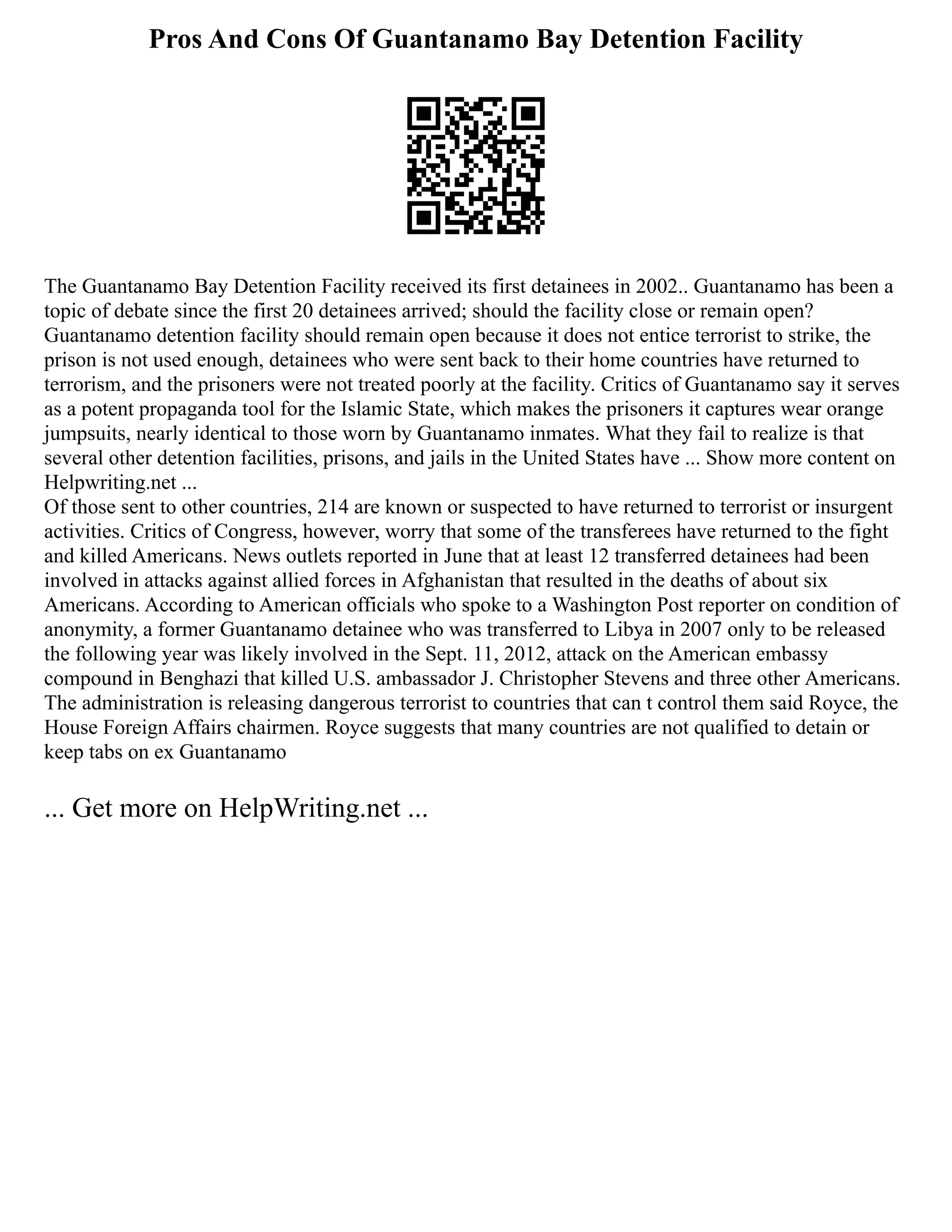 Pros And Cons Of Guantanamo Bay Detention Facility
The Guantanamo Bay Detention Facility received its first detainees in 2002.. Guantanamo has been a
topic of debate since the first 20 detainees arrived; should the facility close or remain open?
Guantanamo detention facility should remain open because it does not entice terrorist to strike, the
prison is not used enough, detainees who were sent back to their home countries have returned to
terrorism, and the prisoners were not treated poorly at the facility. Critics of Guantanamo say it serves
as a potent propaganda tool for the Islamic State, which makes the prisoners it captures wear orange
jumpsuits, nearly identical to those worn by Guantanamo inmates. What they fail to realize is that
several other detention facilities, prisons, and jails in the United States have ... Show more content on
Helpwriting.net ...
Of those sent to other countries, 214 are known or suspected to have returned to terrorist or insurgent
activities. Critics of Congress, however, worry that some of the transferees have returned to the fight
and killed Americans. News outlets reported in June that at least 12 transferred detainees had been
involved in attacks against allied forces in Afghanistan that resulted in the deaths of about six
Americans. According to American officials who spoke to a Washington Post reporter on condition of
anonymity, a former Guantanamo detainee who was transferred to Libya in 2007 only to be released
the following year was likely involved in the Sept. 11, 2012, attack on the American embassy
compound in Benghazi that killed U.S. ambassador J. Christopher Stevens and three other Americans.
The administration is releasing dangerous terrorist to countries that can t control them said Royce, the
House Foreign Affairs chairmen. Royce suggests that many countries are not qualified to detain or
keep tabs on ex Guantanamo
... Get more on HelpWriting.net ...
 