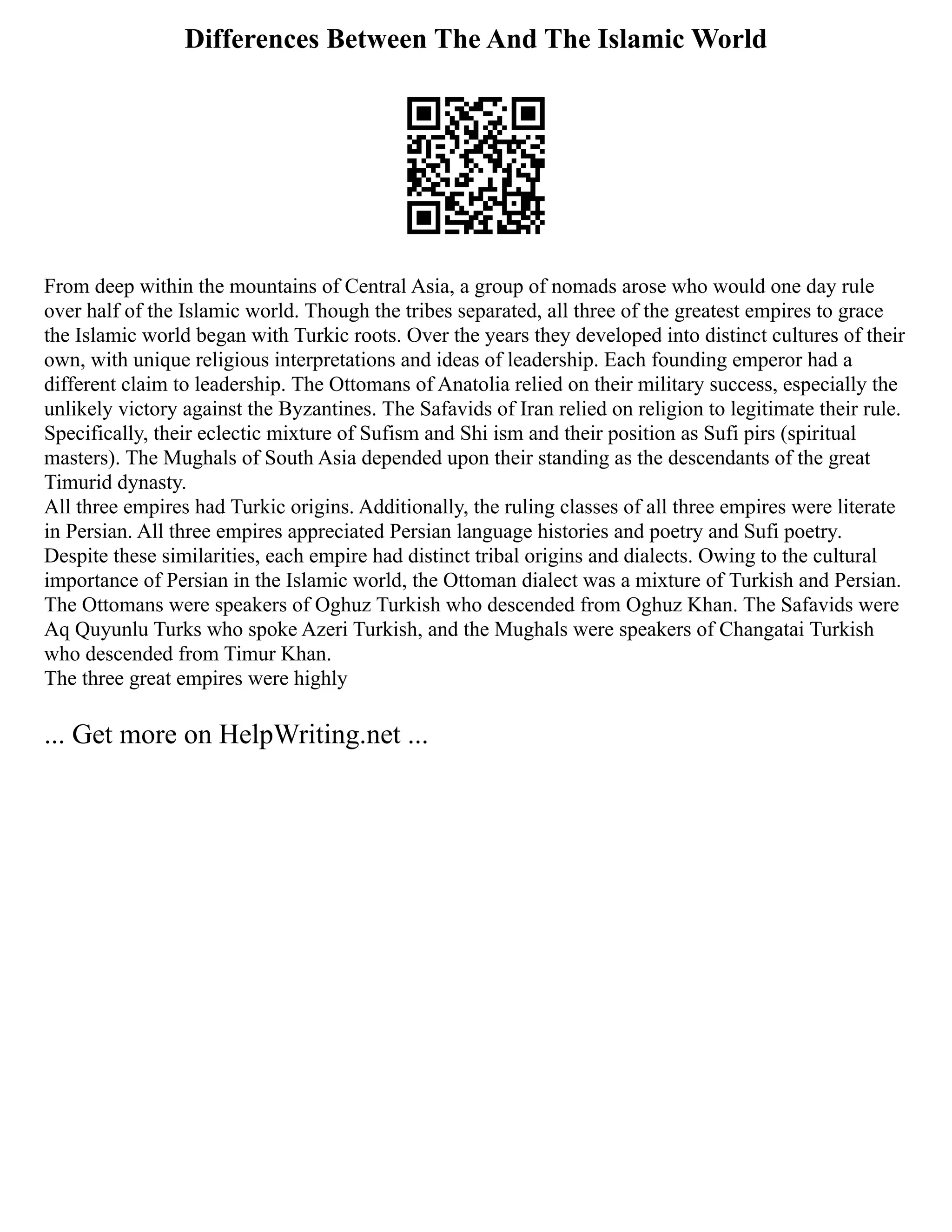 Differences Between The And The Islamic World
From deep within the mountains of Central Asia, a group of nomads arose who would one day rule
over half of the Islamic world. Though the tribes separated, all three of the greatest empires to grace
the Islamic world began with Turkic roots. Over the years they developed into distinct cultures of their
own, with unique religious interpretations and ideas of leadership. Each founding emperor had a
different claim to leadership. The Ottomans of Anatolia relied on their military success, especially the
unlikely victory against the Byzantines. The Safavids of Iran relied on religion to legitimate their rule.
Specifically, their eclectic mixture of Sufism and Shi ism and their position as Sufi pirs (spiritual
masters). The Mughals of South Asia depended upon their standing as the descendants of the great
Timurid dynasty.
All three empires had Turkic origins. Additionally, the ruling classes of all three empires were literate
in Persian. All three empires appreciated Persian language histories and poetry and Sufi poetry.
Despite these similarities, each empire had distinct tribal origins and dialects. Owing to the cultural
importance of Persian in the Islamic world, the Ottoman dialect was a mixture of Turkish and Persian.
The Ottomans were speakers of Oghuz Turkish who descended from Oghuz Khan. The Safavids were
Aq Quyunlu Turks who spoke Azeri Turkish, and the Mughals were speakers of Changatai Turkish
who descended from Timur Khan.
The three great empires were highly
... Get more on HelpWriting.net ...
 