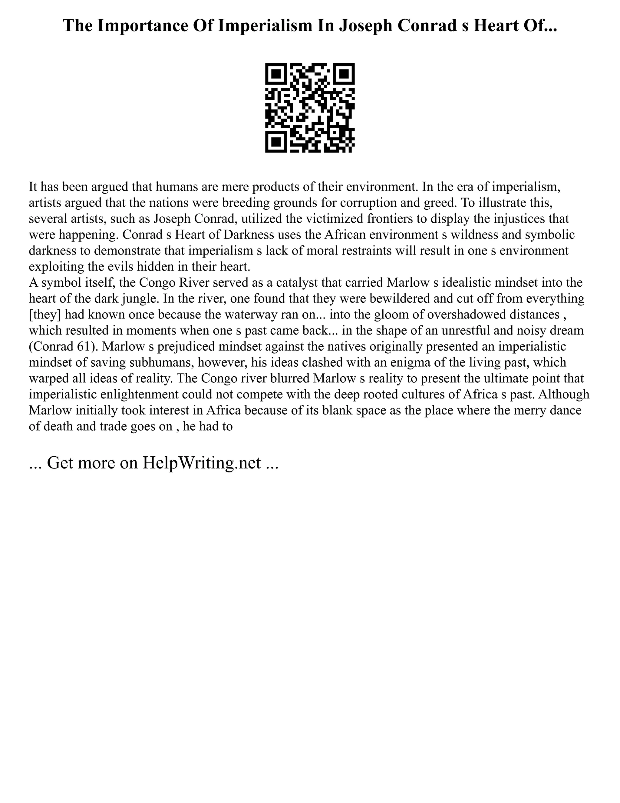 The Importance Of Imperialism In Joseph Conrad s Heart Of...
It has been argued that humans are mere products of their environment. In the era of imperialism,
artists argued that the nations were breeding grounds for corruption and greed. To illustrate this,
several artists, such as Joseph Conrad, utilized the victimized frontiers to display the injustices that
were happening. Conrad s Heart of Darkness uses the African environment s wildness and symbolic
darkness to demonstrate that imperialism s lack of moral restraints will result in one s environment
exploiting the evils hidden in their heart.
A symbol itself, the Congo River served as a catalyst that carried Marlow s idealistic mindset into the
heart of the dark jungle. In the river, one found that they were bewildered and cut off from everything
[they] had known once because the waterway ran on... into the gloom of overshadowed distances ,
which resulted in moments when one s past came back... in the shape of an unrestful and noisy dream
(Conrad 61). Marlow s prejudiced mindset against the natives originally presented an imperialistic
mindset of saving subhumans, however, his ideas clashed with an enigma of the living past, which
warped all ideas of reality. The Congo river blurred Marlow s reality to present the ultimate point that
imperialistic enlightenment could not compete with the deep rooted cultures of Africa s past. Although
Marlow initially took interest in Africa because of its blank space as the place where the merry dance
of death and trade goes on , he had to
... Get more on HelpWriting.net ...
 