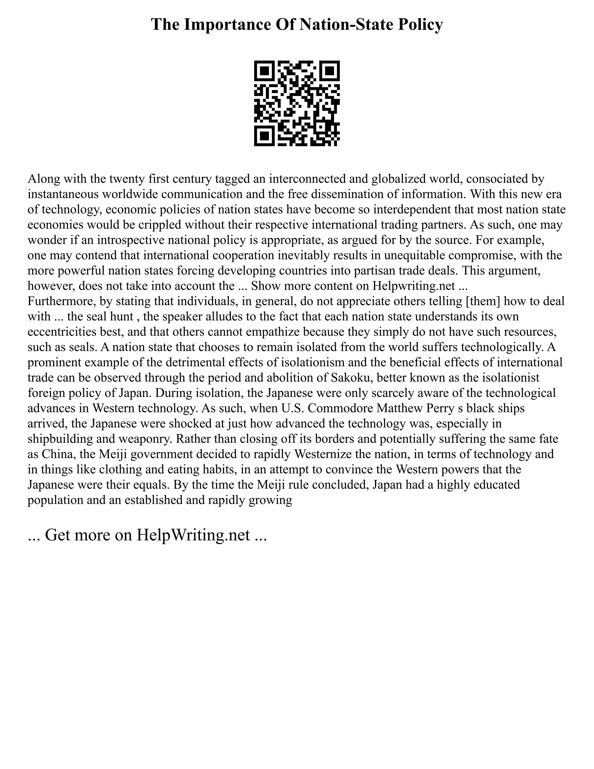 The Importance Of Nation-State Policy
Along with the twenty first century tagged an interconnected and globalized world, consociated by
instantaneous worldwide communication and the free dissemination of information. With this new era
of technology, economic policies of nation states have become so interdependent that most nation state
economies would be crippled without their respective international trading partners. As such, one may
wonder if an introspective national policy is appropriate, as argued for by the source. For example,
one may contend that international cooperation inevitably results in unequitable compromise, with the
more powerful nation states forcing developing countries into partisan trade deals. This argument,
however, does not take into account the ... Show more content on Helpwriting.net ...
Furthermore, by stating that individuals, in general, do not appreciate others telling [them] how to deal
with ... the seal hunt , the speaker alludes to the fact that each nation state understands its own
eccentricities best, and that others cannot empathize because they simply do not have such resources,
such as seals. A nation state that chooses to remain isolated from the world suffers technologically. A
prominent example of the detrimental effects of isolationism and the beneficial effects of international
trade can be observed through the period and abolition of Sakoku, better known as the isolationist
foreign policy of Japan. During isolation, the Japanese were only scarcely aware of the technological
advances in Western technology. As such, when U.S. Commodore Matthew Perry s black ships
arrived, the Japanese were shocked at just how advanced the technology was, especially in
shipbuilding and weaponry. Rather than closing off its borders and potentially suffering the same fate
as China, the Meiji government decided to rapidly Westernize the nation, in terms of technology and
in things like clothing and eating habits, in an attempt to convince the Western powers that the
Japanese were their equals. By the time the Meiji rule concluded, Japan had a highly educated
population and an established and rapidly growing
... Get more on HelpWriting.net ...
 
