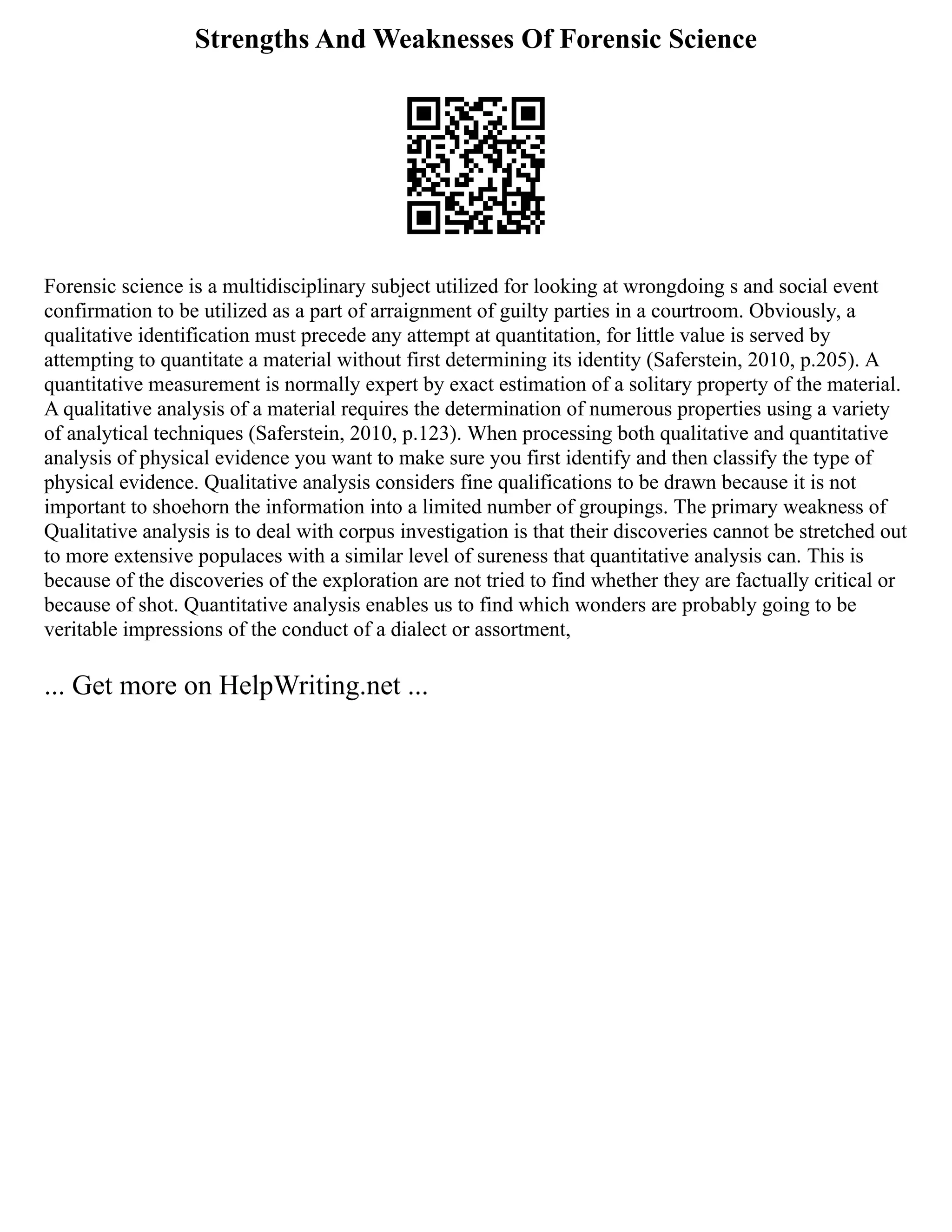 Strengths And Weaknesses Of Forensic Science
Forensic science is a multidisciplinary subject utilized for looking at wrongdoing s and social event
confirmation to be utilized as a part of arraignment of guilty parties in a courtroom. Obviously, a
qualitative identification must precede any attempt at quantitation, for little value is served by
attempting to quantitate a material without first determining its identity (Saferstein, 2010, p.205). A
quantitative measurement is normally expert by exact estimation of a solitary property of the material.
A qualitative analysis of a material requires the determination of numerous properties using a variety
of analytical techniques (Saferstein, 2010, p.123). When processing both qualitative and quantitative
analysis of physical evidence you want to make sure you first identify and then classify the type of
physical evidence. Qualitative analysis considers fine qualifications to be drawn because it is not
important to shoehorn the information into a limited number of groupings. The primary weakness of
Qualitative analysis is to deal with corpus investigation is that their discoveries cannot be stretched out
to more extensive populaces with a similar level of sureness that quantitative analysis can. This is
because of the discoveries of the exploration are not tried to find whether they are factually critical or
because of shot. Quantitative analysis enables us to find which wonders are probably going to be
veritable impressions of the conduct of a dialect or assortment,
... Get more on HelpWriting.net ...
 
