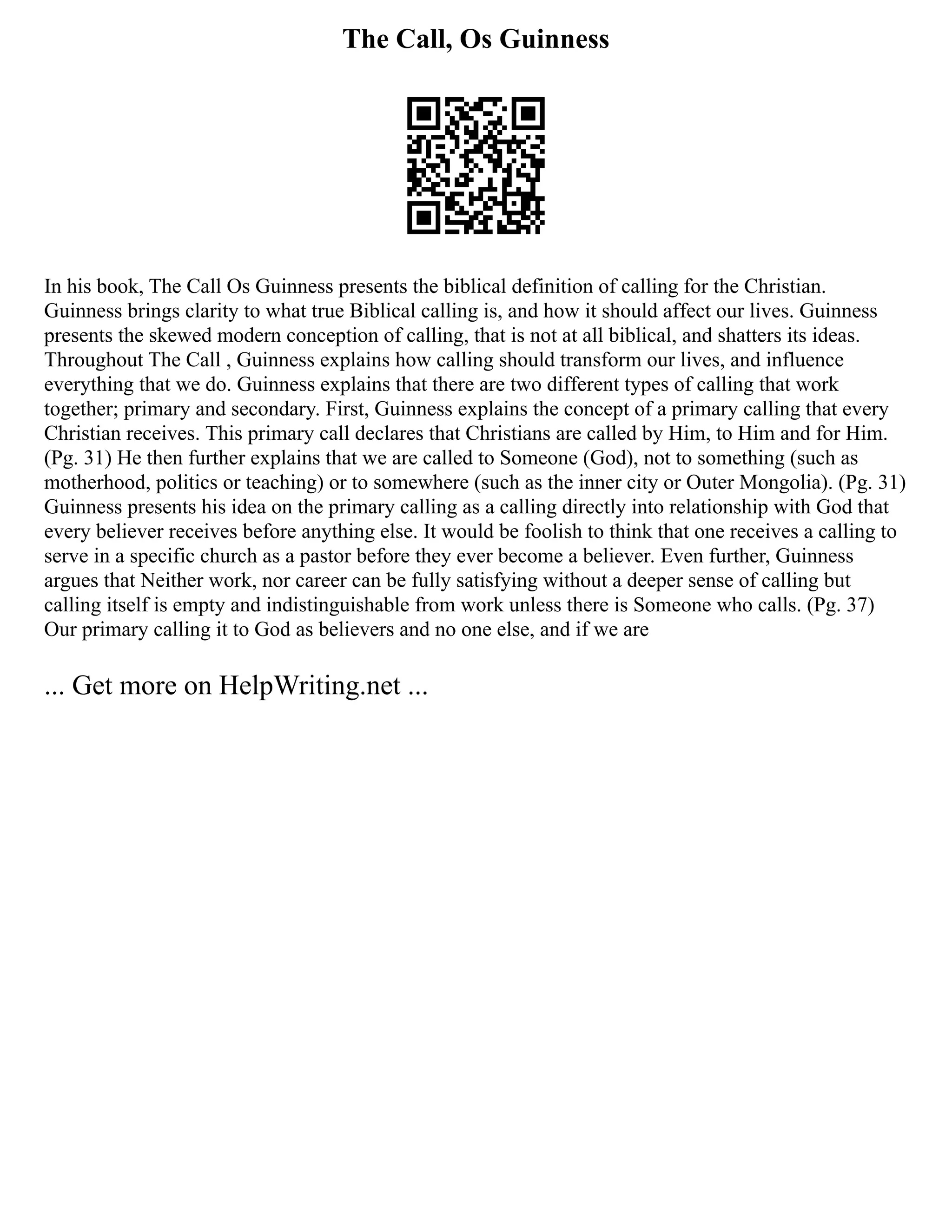 The Call, Os Guinness
In his book, The Call Os Guinness presents the biblical definition of calling for the Christian.
Guinness brings clarity to what true Biblical calling is, and how it should affect our lives. Guinness
presents the skewed modern conception of calling, that is not at all biblical, and shatters its ideas.
Throughout The Call , Guinness explains how calling should transform our lives, and influence
everything that we do. Guinness explains that there are two different types of calling that work
together; primary and secondary. First, Guinness explains the concept of a primary calling that every
Christian receives. This primary call declares that Christians are called by Him, to Him and for Him.
(Pg. 31) He then further explains that we are called to Someone (God), not to something (such as
motherhood, politics or teaching) or to somewhere (such as the inner city or Outer Mongolia). (Pg. 31)
Guinness presents his idea on the primary calling as a calling directly into relationship with God that
every believer receives before anything else. It would be foolish to think that one receives a calling to
serve in a specific church as a pastor before they ever become a believer. Even further, Guinness
argues that Neither work, nor career can be fully satisfying without a deeper sense of calling but
calling itself is empty and indistinguishable from work unless there is Someone who calls. (Pg. 37)
Our primary calling it to God as believers and no one else, and if we are
... Get more on HelpWriting.net ...
 