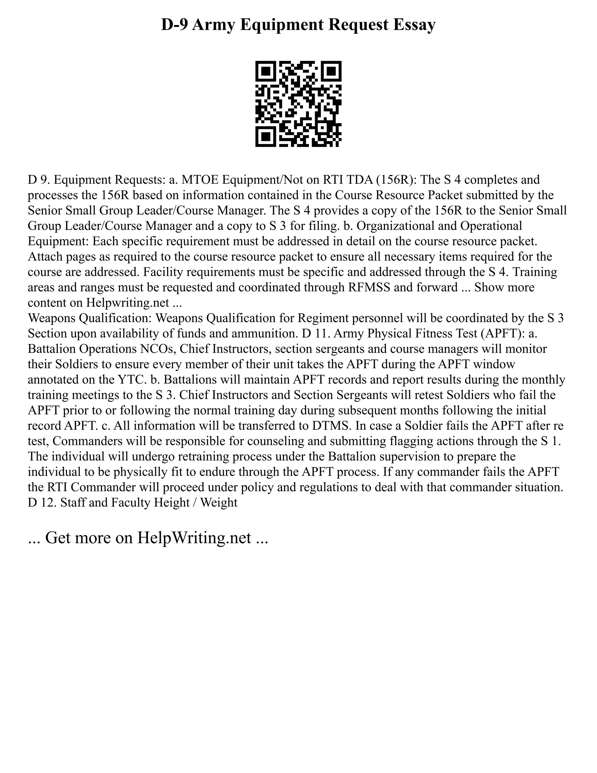 D-9 Army Equipment Request Essay
D 9. Equipment Requests: a. MTOE Equipment/Not on RTI TDA (156R): The S 4 completes and
processes the 156R based on information contained in the Course Resource Packet submitted by the
Senior Small Group Leader/Course Manager. The S 4 provides a copy of the 156R to the Senior Small
Group Leader/Course Manager and a copy to S 3 for filing. b. Organizational and Operational
Equipment: Each specific requirement must be addressed in detail on the course resource packet.
Attach pages as required to the course resource packet to ensure all necessary items required for the
course are addressed. Facility requirements must be specific and addressed through the S 4. Training
areas and ranges must be requested and coordinated through RFMSS and forward ... Show more
content on Helpwriting.net ...
Weapons Qualification: Weapons Qualification for Regiment personnel will be coordinated by the S 3
Section upon availability of funds and ammunition. D 11. Army Physical Fitness Test (APFT): a.
Battalion Operations NCOs, Chief Instructors, section sergeants and course managers will monitor
their Soldiers to ensure every member of their unit takes the APFT during the APFT window
annotated on the YTC. b. Battalions will maintain APFT records and report results during the monthly
training meetings to the S 3. Chief Instructors and Section Sergeants will retest Soldiers who fail the
APFT prior to or following the normal training day during subsequent months following the initial
record APFT. c. All information will be transferred to DTMS. In case a Soldier fails the APFT after re
test, Commanders will be responsible for counseling and submitting flagging actions through the S 1.
The individual will undergo retraining process under the Battalion supervision to prepare the
individual to be physically fit to endure through the APFT process. If any commander fails the APFT
the RTI Commander will proceed under policy and regulations to deal with that commander situation.
D 12. Staff and Faculty Height / Weight
... Get more on HelpWriting.net ...
 