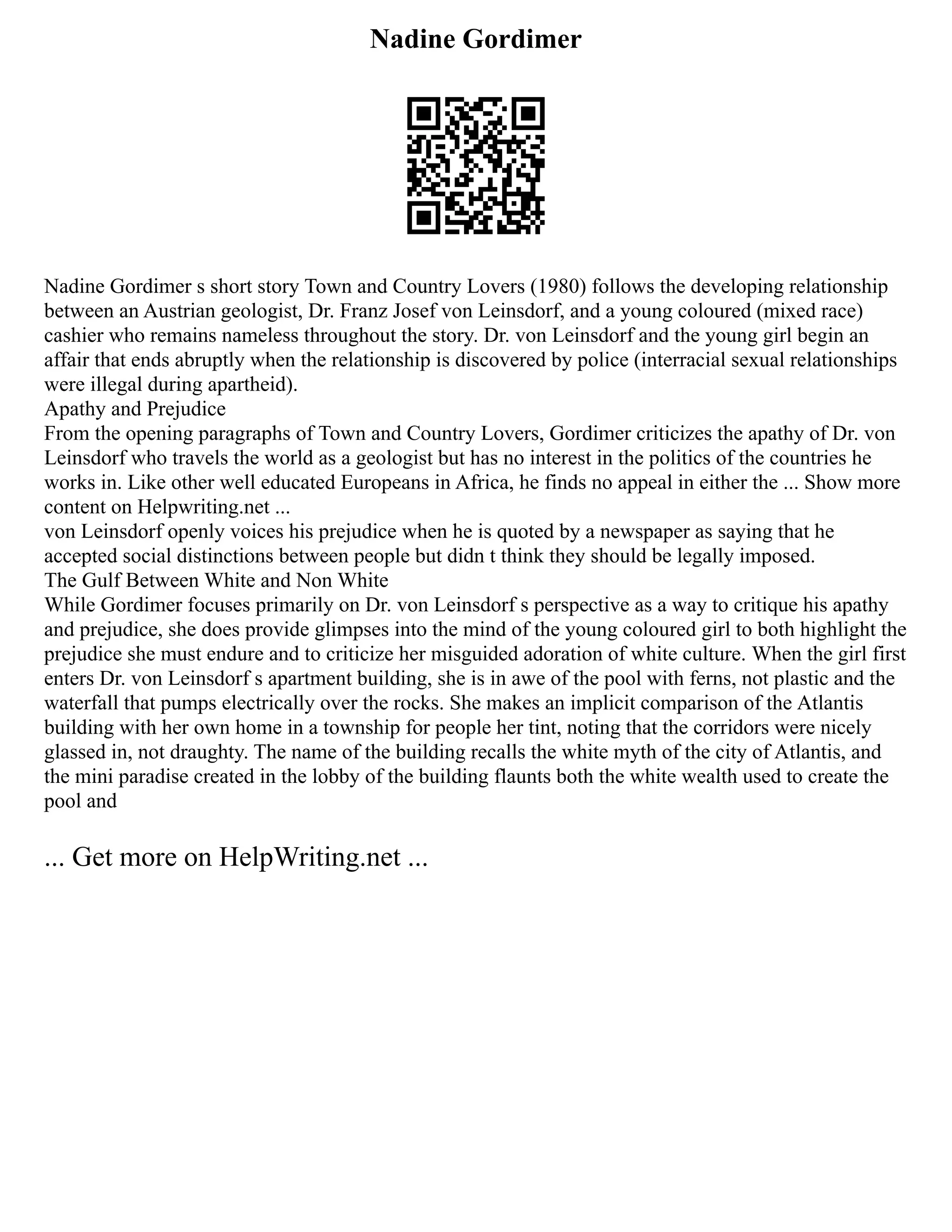 Nadine Gordimer
Nadine Gordimer s short story Town and Country Lovers (1980) follows the developing relationship
between an Austrian geologist, Dr. Franz Josef von Leinsdorf, and a young coloured (mixed race)
cashier who remains nameless throughout the story. Dr. von Leinsdorf and the young girl begin an
affair that ends abruptly when the relationship is discovered by police (interracial sexual relationships
were illegal during apartheid).
Apathy and Prejudice
From the opening paragraphs of Town and Country Lovers, Gordimer criticizes the apathy of Dr. von
Leinsdorf who travels the world as a geologist but has no interest in the politics of the countries he
works in. Like other well educated Europeans in Africa, he finds no appeal in either the ... Show more
content on Helpwriting.net ...
von Leinsdorf openly voices his prejudice when he is quoted by a newspaper as saying that he
accepted social distinctions between people but didn t think they should be legally imposed.
The Gulf Between White and Non White
While Gordimer focuses primarily on Dr. von Leinsdorf s perspective as a way to critique his apathy
and prejudice, she does provide glimpses into the mind of the young coloured girl to both highlight the
prejudice she must endure and to criticize her misguided adoration of white culture. When the girl first
enters Dr. von Leinsdorf s apartment building, she is in awe of the pool with ferns, not plastic and the
waterfall that pumps electrically over the rocks. She makes an implicit comparison of the Atlantis
building with her own home in a township for people her tint, noting that the corridors were nicely
glassed in, not draughty. The name of the building recalls the white myth of the city of Atlantis, and
the mini paradise created in the lobby of the building flaunts both the white wealth used to create the
pool and
... Get more on HelpWriting.net ...
 