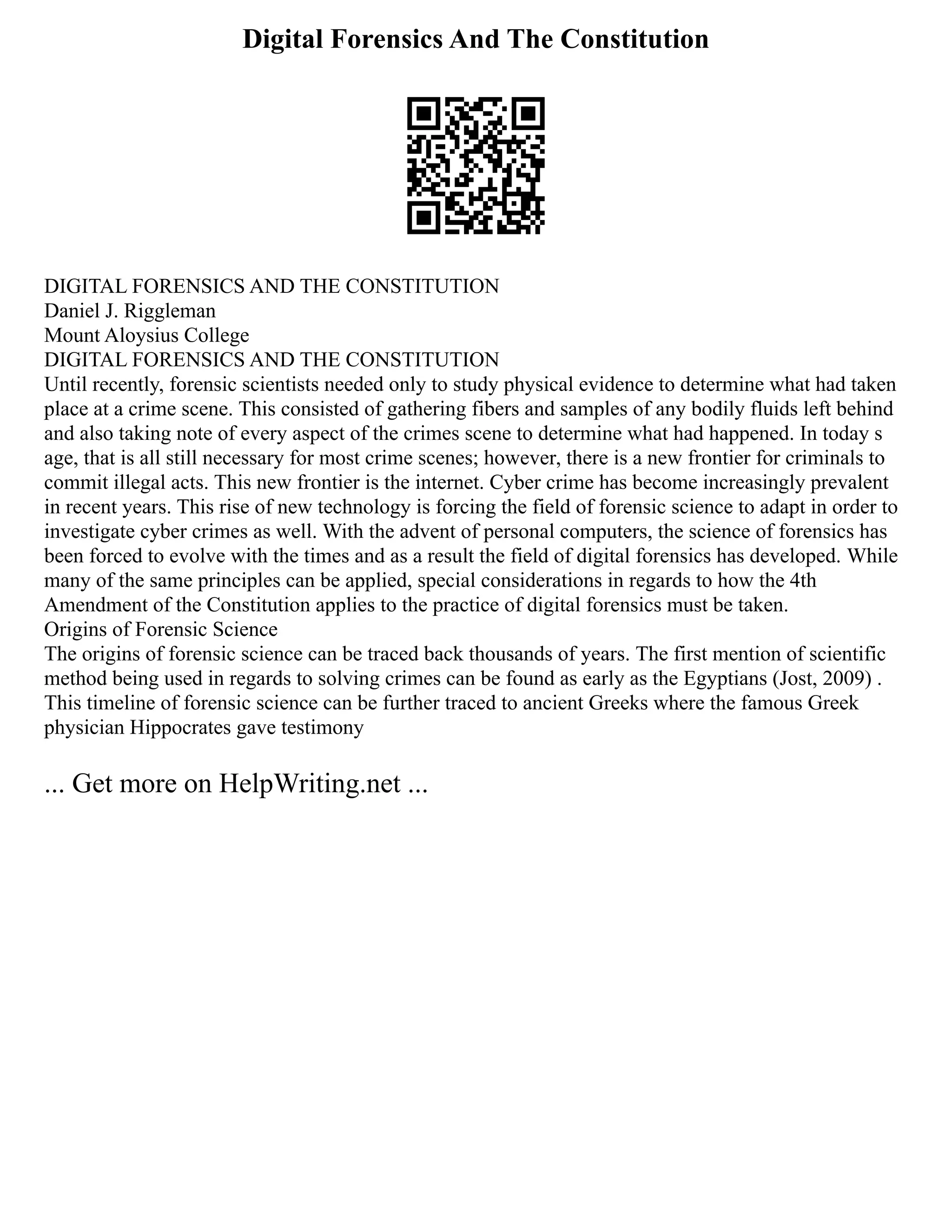 Digital Forensics And The Constitution
DIGITAL FORENSICS AND THE CONSTITUTION
Daniel J. Riggleman
Mount Aloysius College
DIGITAL FORENSICS AND THE CONSTITUTION
Until recently, forensic scientists needed only to study physical evidence to determine what had taken
place at a crime scene. This consisted of gathering fibers and samples of any bodily fluids left behind
and also taking note of every aspect of the crimes scene to determine what had happened. In today s
age, that is all still necessary for most crime scenes; however, there is a new frontier for criminals to
commit illegal acts. This new frontier is the internet. Cyber crime has become increasingly prevalent
in recent years. This rise of new technology is forcing the field of forensic science to adapt in order to
investigate cyber crimes as well. With the advent of personal computers, the science of forensics has
been forced to evolve with the times and as a result the field of digital forensics has developed. While
many of the same principles can be applied, special considerations in regards to how the 4th
Amendment of the Constitution applies to the practice of digital forensics must be taken.
Origins of Forensic Science
The origins of forensic science can be traced back thousands of years. The first mention of scientific
method being used in regards to solving crimes can be found as early as the Egyptians (Jost, 2009) .
This timeline of forensic science can be further traced to ancient Greeks where the famous Greek
physician Hippocrates gave testimony
... Get more on HelpWriting.net ...
 