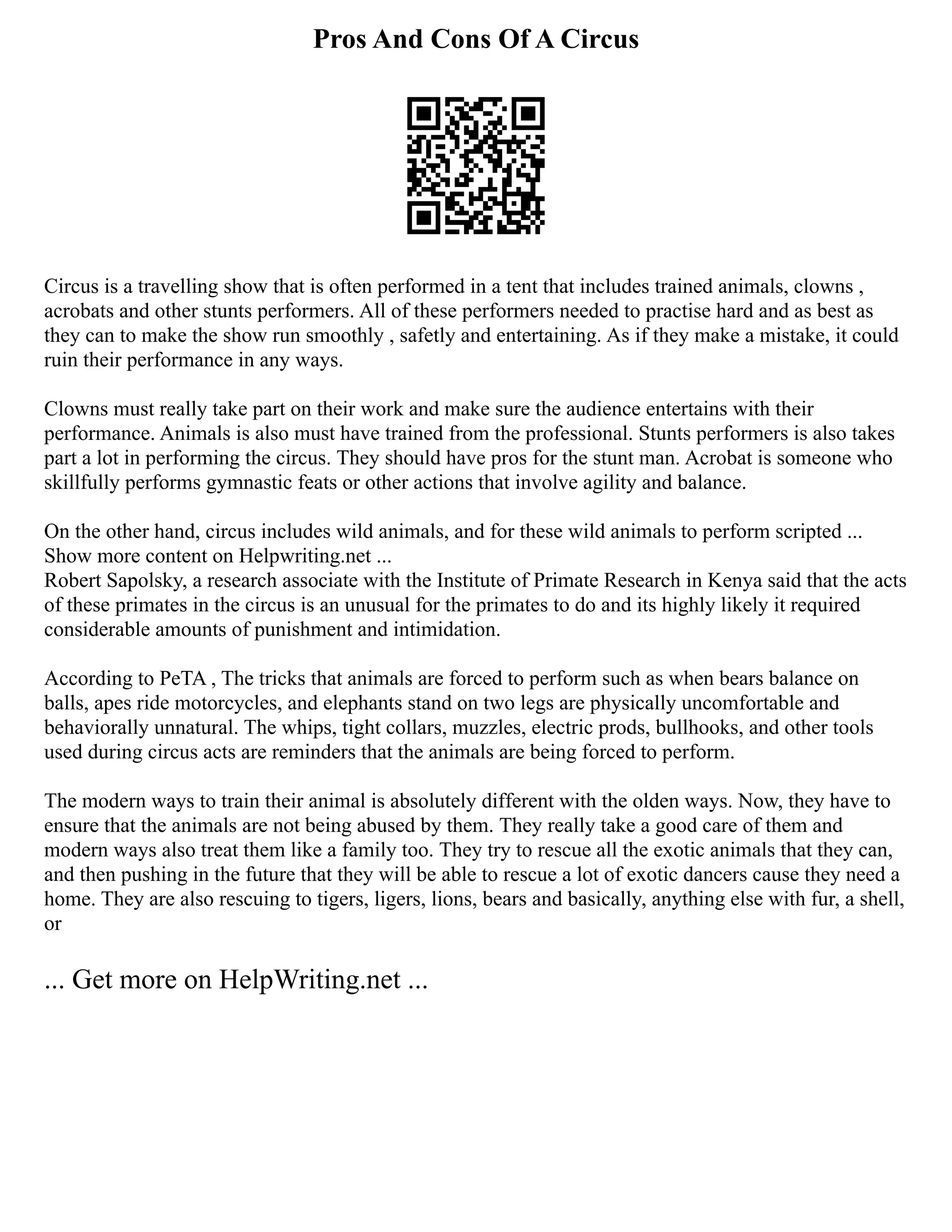 Pros And Cons Of A Circus
Circus is a travelling show that is often performed in a tent that includes trained animals, clowns ,
acrobats and other stunts performers. All of these performers needed to practise hard and as best as
they can to make the show run smoothly , safetly and entertaining. As if they make a mistake, it could
ruin their performance in any ways.
Clowns must really take part on their work and make sure the audience entertains with their
performance. Animals is also must have trained from the professional. Stunts performers is also takes
part a lot in performing the circus. They should have pros for the stunt man. Acrobat is someone who
skillfully performs gymnastic feats or other actions that involve agility and balance.
On the other hand, circus includes wild animals, and for these wild animals to perform scripted ...
Show more content on Helpwriting.net ...
Robert Sapolsky, a research associate with the Institute of Primate Research in Kenya said that the acts
of these primates in the circus is an unusual for the primates to do and its highly likely it required
considerable amounts of punishment and intimidation.
According to PeTA , The tricks that animals are forced to perform such as when bears balance on
balls, apes ride motorcycles, and elephants stand on two legs are physically uncomfortable and
behaviorally unnatural. The whips, tight collars, muzzles, electric prods, bullhooks, and other tools
used during circus acts are reminders that the animals are being forced to perform.
The modern ways to train their animal is absolutely different with the olden ways. Now, they have to
ensure that the animals are not being abused by them. They really take a good care of them and
modern ways also treat them like a family too. They try to rescue all the exotic animals that they can,
and then pushing in the future that they will be able to rescue a lot of exotic dancers cause they need a
home. They are also rescuing to tigers, ligers, lions, bears and basically, anything else with fur, a shell,
or
... Get more on HelpWriting.net ...
 