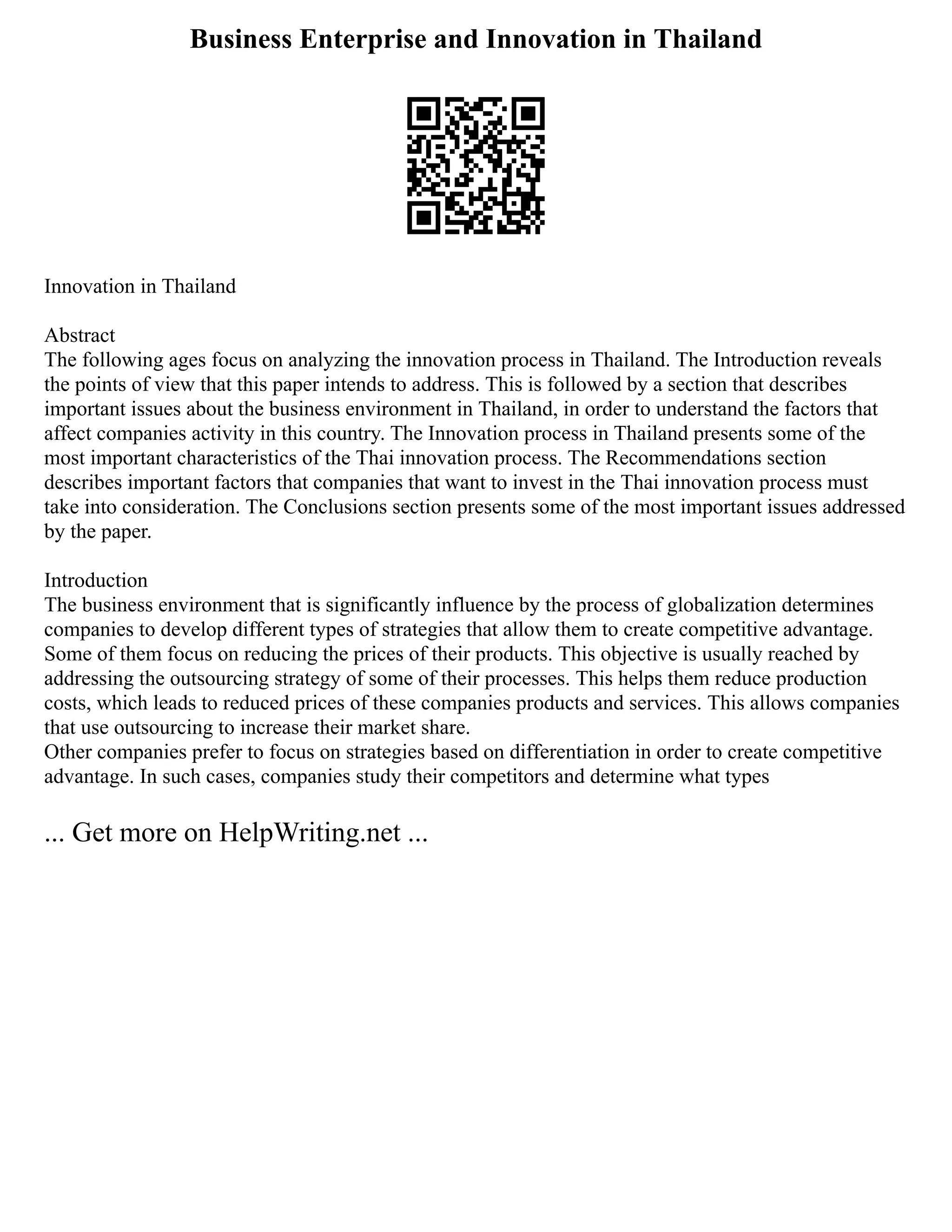 Business Enterprise and Innovation in Thailand
Innovation in Thailand
Abstract
The following ages focus on analyzing the innovation process in Thailand. The Introduction reveals
the points of view that this paper intends to address. This is followed by a section that describes
important issues about the business environment in Thailand, in order to understand the factors that
affect companies activity in this country. The Innovation process in Thailand presents some of the
most important characteristics of the Thai innovation process. The Recommendations section
describes important factors that companies that want to invest in the Thai innovation process must
take into consideration. The Conclusions section presents some of the most important issues addressed
by the paper.
Introduction
The business environment that is significantly influence by the process of globalization determines
companies to develop different types of strategies that allow them to create competitive advantage.
Some of them focus on reducing the prices of their products. This objective is usually reached by
addressing the outsourcing strategy of some of their processes. This helps them reduce production
costs, which leads to reduced prices of these companies products and services. This allows companies
that use outsourcing to increase their market share.
Other companies prefer to focus on strategies based on differentiation in order to create competitive
advantage. In such cases, companies study their competitors and determine what types
... Get more on HelpWriting.net ...
 