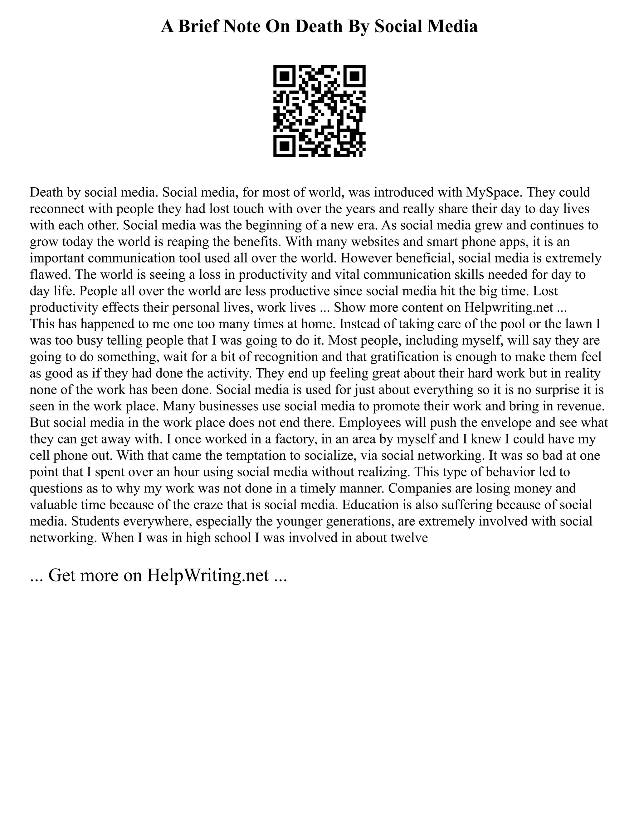 A Brief Note On Death By Social Media
Death by social media. Social media, for most of world, was introduced with MySpace. They could
reconnect with people they had lost touch with over the years and really share their day to day lives
with each other. Social media was the beginning of a new era. As social media grew and continues to
grow today the world is reaping the benefits. With many websites and smart phone apps, it is an
important communication tool used all over the world. However beneficial, social media is extremely
flawed. The world is seeing a loss in productivity and vital communication skills needed for day to
day life. People all over the world are less productive since social media hit the big time. Lost
productivity effects their personal lives, work lives ... Show more content on Helpwriting.net ...
This has happened to me one too many times at home. Instead of taking care of the pool or the lawn I
was too busy telling people that I was going to do it. Most people, including myself, will say they are
going to do something, wait for a bit of recognition and that gratification is enough to make them feel
as good as if they had done the activity. They end up feeling great about their hard work but in reality
none of the work has been done. Social media is used for just about everything so it is no surprise it is
seen in the work place. Many businesses use social media to promote their work and bring in revenue.
But social media in the work place does not end there. Employees will push the envelope and see what
they can get away with. I once worked in a factory, in an area by myself and I knew I could have my
cell phone out. With that came the temptation to socialize, via social networking. It was so bad at one
point that I spent over an hour using social media without realizing. This type of behavior led to
questions as to why my work was not done in a timely manner. Companies are losing money and
valuable time because of the craze that is social media. Education is also suffering because of social
media. Students everywhere, especially the younger generations, are extremely involved with social
networking. When I was in high school I was involved in about twelve
... Get more on HelpWriting.net ...
 