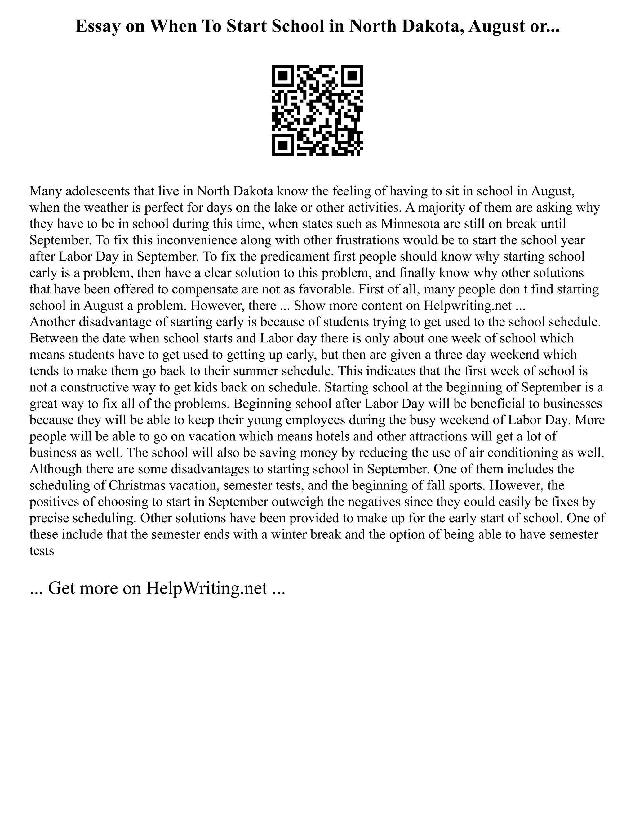 Essay on When To Start School in North Dakota, August or...
Many adolescents that live in North Dakota know the feeling of having to sit in school in August,
when the weather is perfect for days on the lake or other activities. A majority of them are asking why
they have to be in school during this time, when states such as Minnesota are still on break until
September. To fix this inconvenience along with other frustrations would be to start the school year
after Labor Day in September. To fix the predicament first people should know why starting school
early is a problem, then have a clear solution to this problem, and finally know why other solutions
that have been offered to compensate are not as favorable. First of all, many people don t find starting
school in August a problem. However, there ... Show more content on Helpwriting.net ...
Another disadvantage of starting early is because of students trying to get used to the school schedule.
Between the date when school starts and Labor day there is only about one week of school which
means students have to get used to getting up early, but then are given a three day weekend which
tends to make them go back to their summer schedule. This indicates that the first week of school is
not a constructive way to get kids back on schedule. Starting school at the beginning of September is a
great way to fix all of the problems. Beginning school after Labor Day will be beneficial to businesses
because they will be able to keep their young employees during the busy weekend of Labor Day. More
people will be able to go on vacation which means hotels and other attractions will get a lot of
business as well. The school will also be saving money by reducing the use of air conditioning as well.
Although there are some disadvantages to starting school in September. One of them includes the
scheduling of Christmas vacation, semester tests, and the beginning of fall sports. However, the
positives of choosing to start in September outweigh the negatives since they could easily be fixes by
precise scheduling. Other solutions have been provided to make up for the early start of school. One of
these include that the semester ends with a winter break and the option of being able to have semester
tests
... Get more on HelpWriting.net ...
 