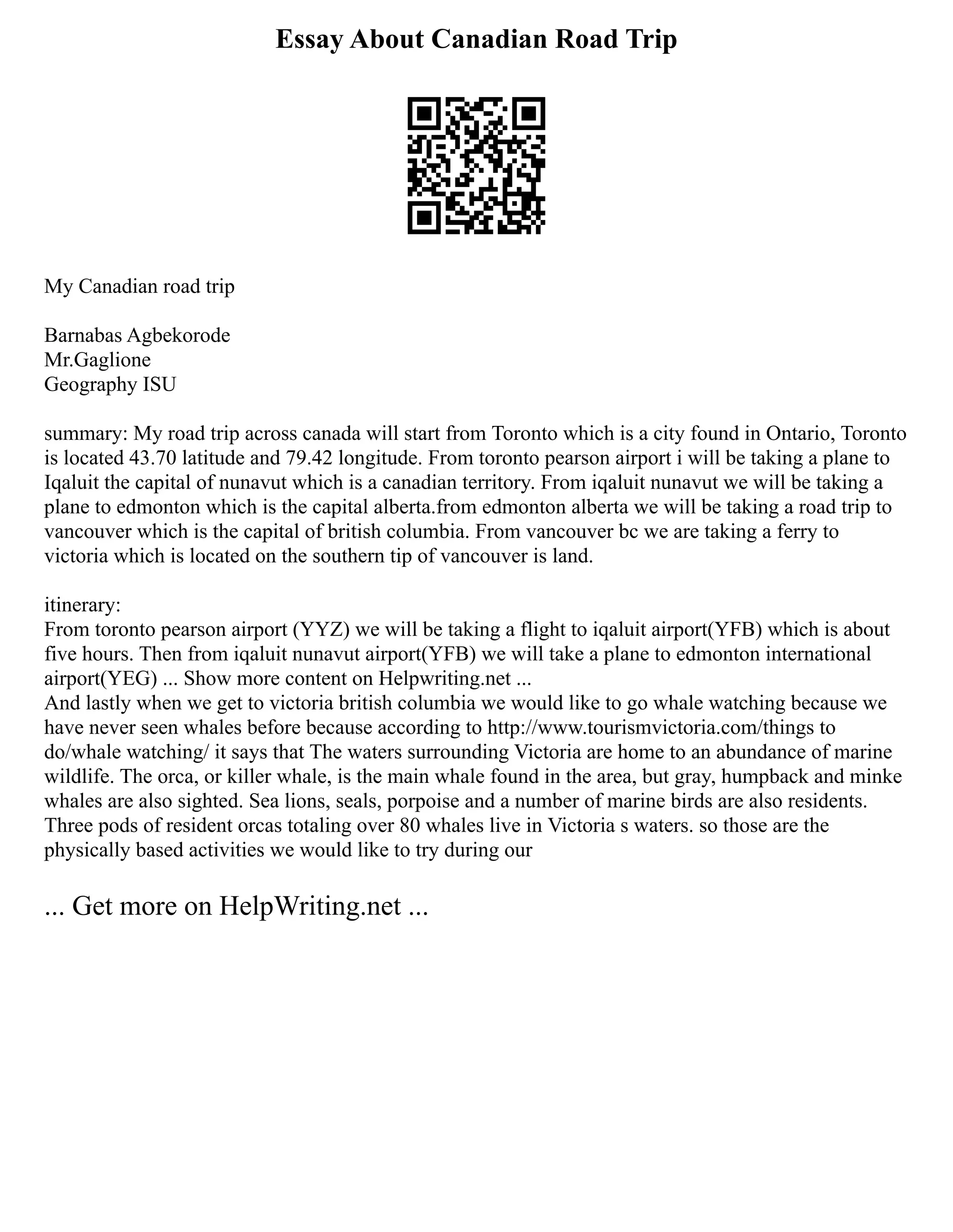 Essay About Canadian Road Trip
My Canadian road trip
Barnabas Agbekorode
Mr.Gaglione
Geography ISU
summary: My road trip across canada will start from Toronto which is a city found in Ontario, Toronto
is located 43.70 latitude and 79.42 longitude. From toronto pearson airport i will be taking a plane to
Iqaluit the capital of nunavut which is a canadian territory. From iqaluit nunavut we will be taking a
plane to edmonton which is the capital alberta.from edmonton alberta we will be taking a road trip to
vancouver which is the capital of british columbia. From vancouver bc we are taking a ferry to
victoria which is located on the southern tip of vancouver is land.
itinerary:
From toronto pearson airport (YYZ) we will be taking a flight to iqaluit airport(YFB) which is about
five hours. Then from iqaluit nunavut airport(YFB) we will take a plane to edmonton international
airport(YEG) ... Show more content on Helpwriting.net ...
And lastly when we get to victoria british columbia we would like to go whale watching because we
have never seen whales before because according to http://www.tourismvictoria.com/things to
do/whale watching/ it says that The waters surrounding Victoria are home to an abundance of marine
wildlife. The orca, or killer whale, is the main whale found in the area, but gray, humpback and minke
whales are also sighted. Sea lions, seals, porpoise and a number of marine birds are also residents.
Three pods of resident orcas totaling over 80 whales live in Victoria s waters. so those are the
physically based activities we would like to try during our
... Get more on HelpWriting.net ...
 